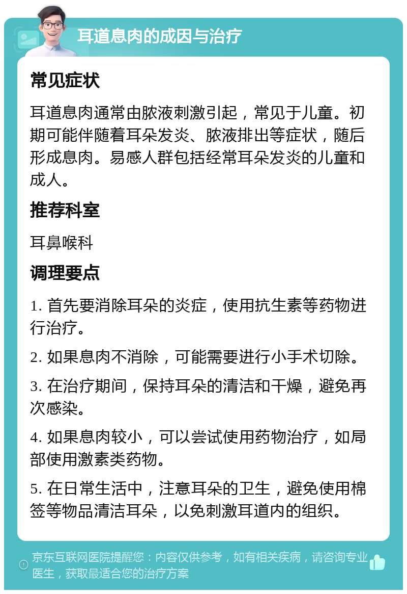 耳道息肉的成因与治疗 常见症状 耳道息肉通常由脓液刺激引起，常见于儿童。初期可能伴随着耳朵发炎、脓液排出等症状，随后形成息肉。易感人群包括经常耳朵发炎的儿童和成人。 推荐科室 耳鼻喉科 调理要点 1. 首先要消除耳朵的炎症，使用抗生素等药物进行治疗。 2. 如果息肉不消除，可能需要进行小手术切除。 3. 在治疗期间，保持耳朵的清洁和干燥，避免再次感染。 4. 如果息肉较小，可以尝试使用药物治疗，如局部使用激素类药物。 5. 在日常生活中，注意耳朵的卫生，避免使用棉签等物品清洁耳朵，以免刺激耳道内的组织。