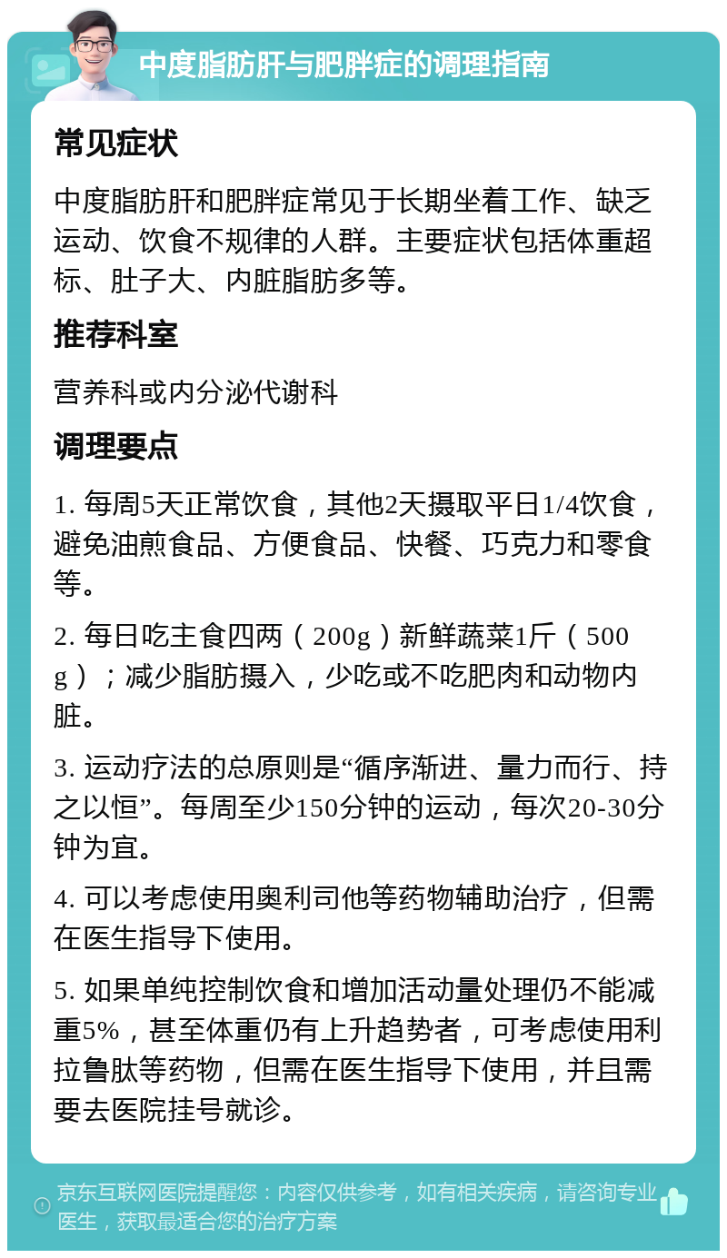 中度脂肪肝与肥胖症的调理指南 常见症状 中度脂肪肝和肥胖症常见于长期坐着工作、缺乏运动、饮食不规律的人群。主要症状包括体重超标、肚子大、内脏脂肪多等。 推荐科室 营养科或内分泌代谢科 调理要点 1. 每周5天正常饮食，其他2天摄取平日1/4饮食，避免油煎食品、方便食品、快餐、巧克力和零食等。 2. 每日吃主食四两（200g）新鲜蔬菜1斤（500g）；减少脂肪摄入，少吃或不吃肥肉和动物内脏。 3. 运动疗法的总原则是“循序渐进、量力而行、持之以恒”。每周至少150分钟的运动，每次20-30分钟为宜。 4. 可以考虑使用奥利司他等药物辅助治疗，但需在医生指导下使用。 5. 如果单纯控制饮食和增加活动量处理仍不能减重5%，甚至体重仍有上升趋势者，可考虑使用利拉鲁肽等药物，但需在医生指导下使用，并且需要去医院挂号就诊。