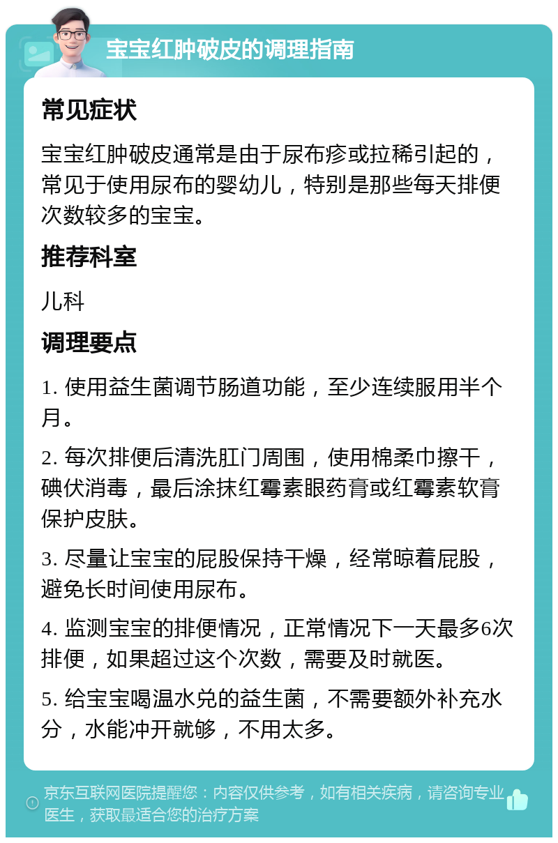 宝宝红肿破皮的调理指南 常见症状 宝宝红肿破皮通常是由于尿布疹或拉稀引起的，常见于使用尿布的婴幼儿，特别是那些每天排便次数较多的宝宝。 推荐科室 儿科 调理要点 1. 使用益生菌调节肠道功能，至少连续服用半个月。 2. 每次排便后清洗肛门周围，使用棉柔巾擦干，碘伏消毒，最后涂抹红霉素眼药膏或红霉素软膏保护皮肤。 3. 尽量让宝宝的屁股保持干燥，经常晾着屁股，避免长时间使用尿布。 4. 监测宝宝的排便情况，正常情况下一天最多6次排便，如果超过这个次数，需要及时就医。 5. 给宝宝喝温水兑的益生菌，不需要额外补充水分，水能冲开就够，不用太多。