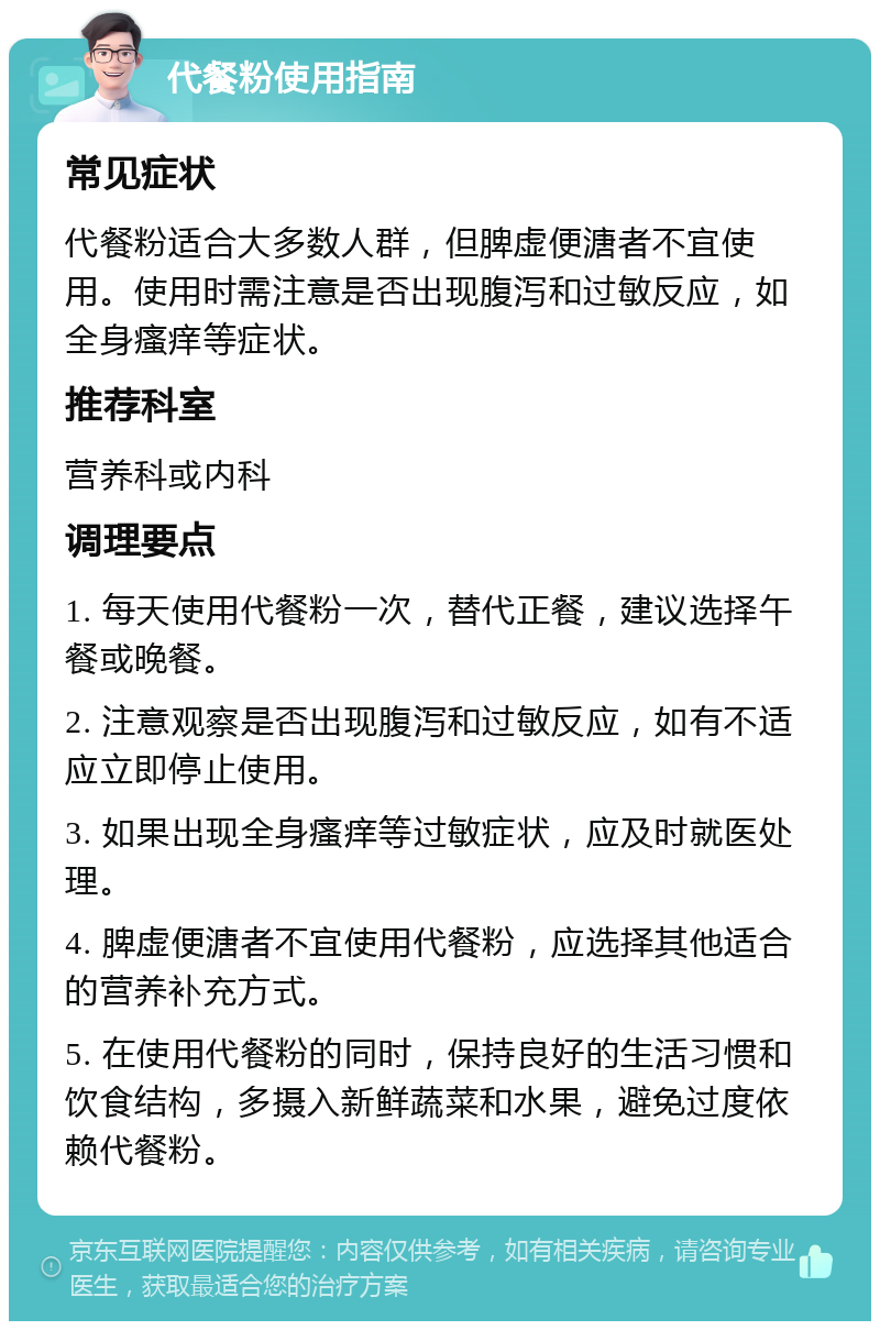 代餐粉使用指南 常见症状 代餐粉适合大多数人群，但脾虚便溏者不宜使用。使用时需注意是否出现腹泻和过敏反应，如全身瘙痒等症状。 推荐科室 营养科或内科 调理要点 1. 每天使用代餐粉一次，替代正餐，建议选择午餐或晚餐。 2. 注意观察是否出现腹泻和过敏反应，如有不适应立即停止使用。 3. 如果出现全身瘙痒等过敏症状，应及时就医处理。 4. 脾虚便溏者不宜使用代餐粉，应选择其他适合的营养补充方式。 5. 在使用代餐粉的同时，保持良好的生活习惯和饮食结构，多摄入新鲜蔬菜和水果，避免过度依赖代餐粉。