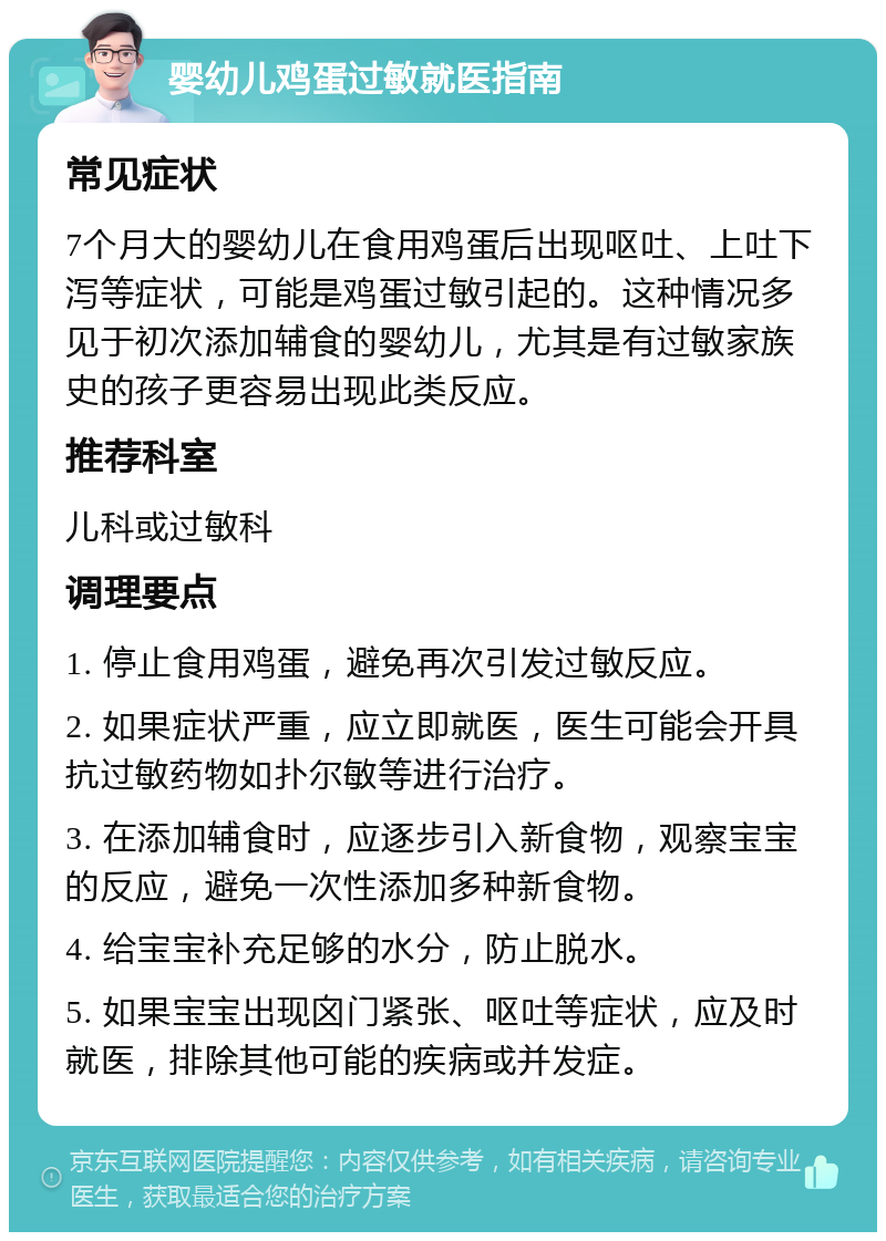 婴幼儿鸡蛋过敏就医指南 常见症状 7个月大的婴幼儿在食用鸡蛋后出现呕吐、上吐下泻等症状，可能是鸡蛋过敏引起的。这种情况多见于初次添加辅食的婴幼儿，尤其是有过敏家族史的孩子更容易出现此类反应。 推荐科室 儿科或过敏科 调理要点 1. 停止食用鸡蛋，避免再次引发过敏反应。 2. 如果症状严重，应立即就医，医生可能会开具抗过敏药物如扑尔敏等进行治疗。 3. 在添加辅食时，应逐步引入新食物，观察宝宝的反应，避免一次性添加多种新食物。 4. 给宝宝补充足够的水分，防止脱水。 5. 如果宝宝出现囟门紧张、呕吐等症状，应及时就医，排除其他可能的疾病或并发症。