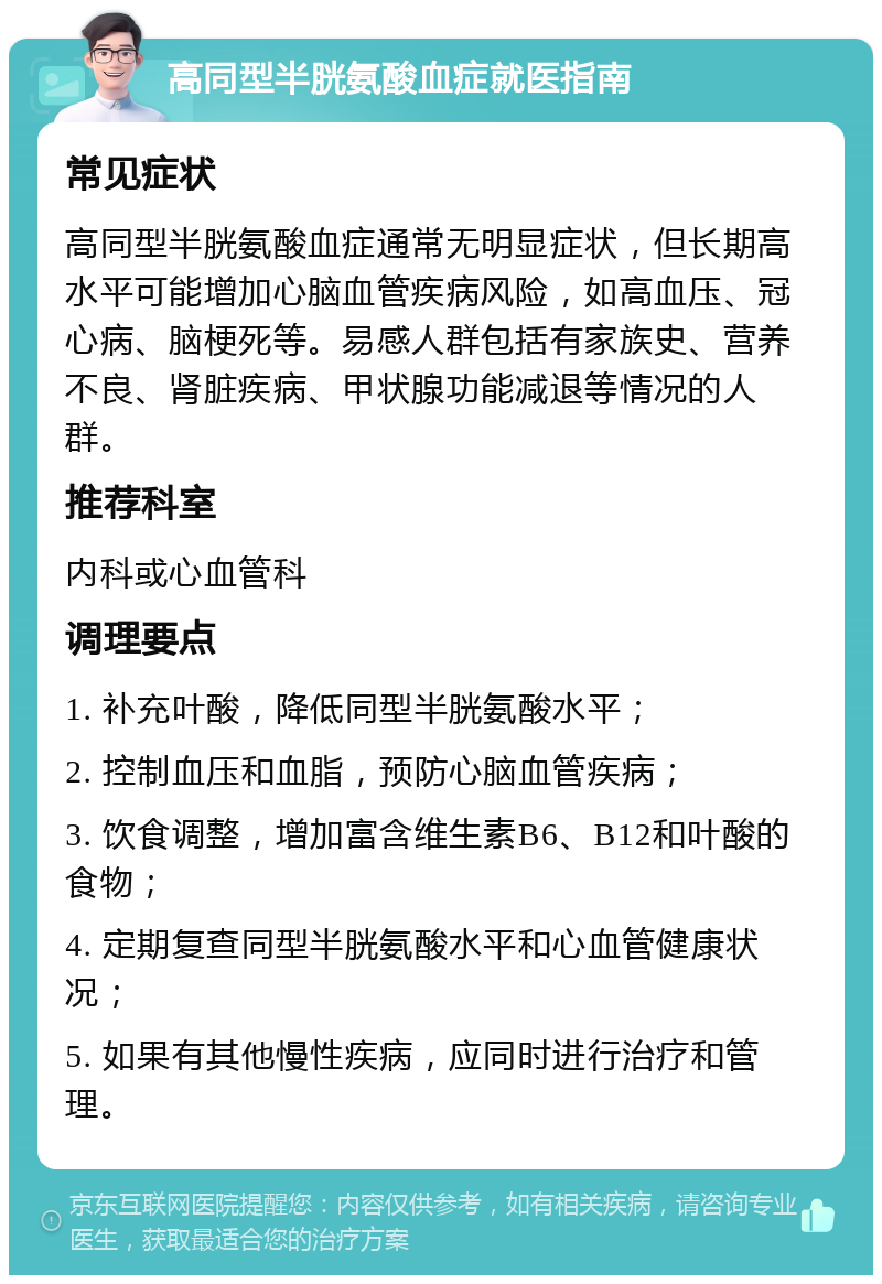 高同型半胱氨酸血症就医指南 常见症状 高同型半胱氨酸血症通常无明显症状，但长期高水平可能增加心脑血管疾病风险，如高血压、冠心病、脑梗死等。易感人群包括有家族史、营养不良、肾脏疾病、甲状腺功能减退等情况的人群。 推荐科室 内科或心血管科 调理要点 1. 补充叶酸，降低同型半胱氨酸水平； 2. 控制血压和血脂，预防心脑血管疾病； 3. 饮食调整，增加富含维生素B6、B12和叶酸的食物； 4. 定期复查同型半胱氨酸水平和心血管健康状况； 5. 如果有其他慢性疾病，应同时进行治疗和管理。