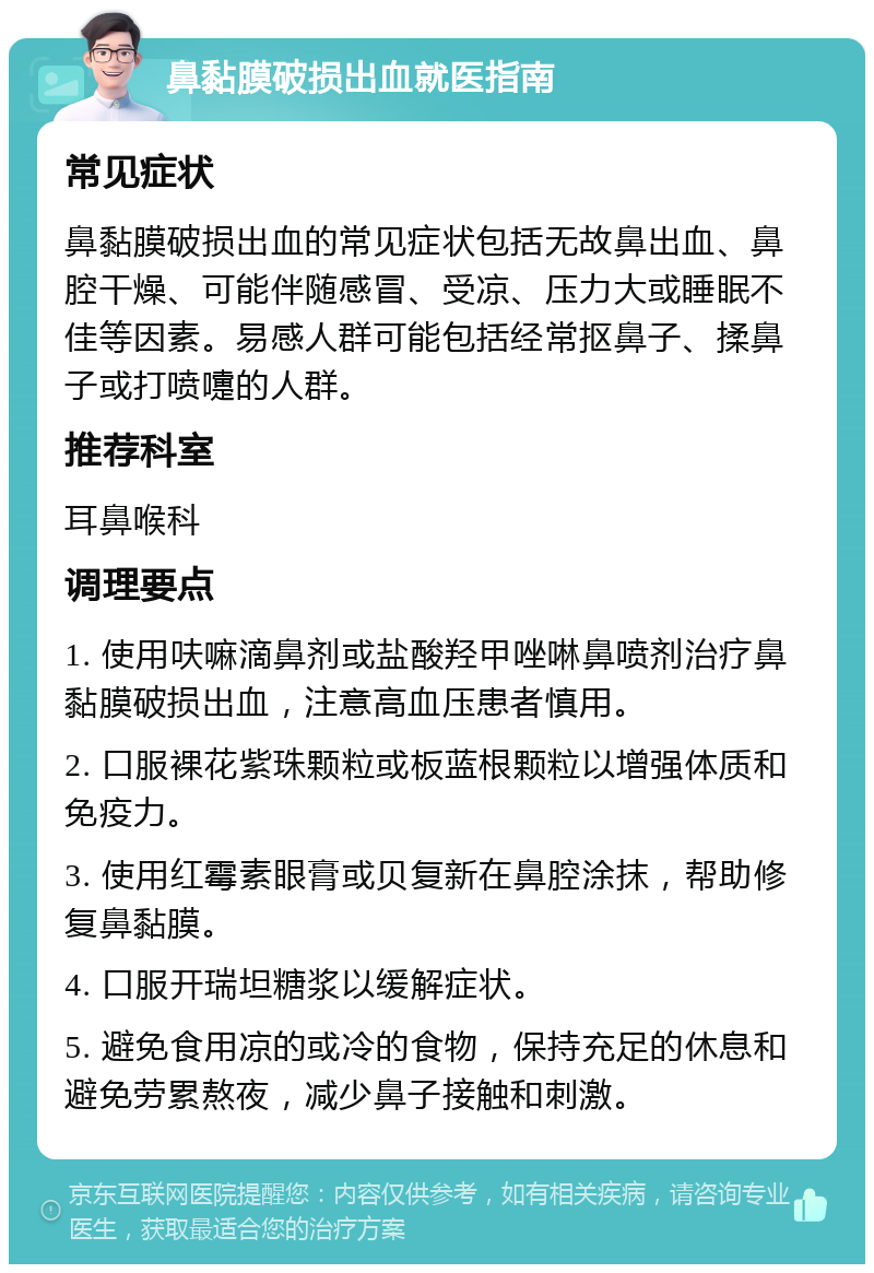 鼻黏膜破损出血就医指南 常见症状 鼻黏膜破损出血的常见症状包括无故鼻出血、鼻腔干燥、可能伴随感冒、受凉、压力大或睡眠不佳等因素。易感人群可能包括经常抠鼻子、揉鼻子或打喷嚏的人群。 推荐科室 耳鼻喉科 调理要点 1. 使用呋嘛滴鼻剂或盐酸羟甲唑啉鼻喷剂治疗鼻黏膜破损出血，注意高血压患者慎用。 2. 口服裸花紫珠颗粒或板蓝根颗粒以增强体质和免疫力。 3. 使用红霉素眼膏或贝复新在鼻腔涂抹，帮助修复鼻黏膜。 4. 口服开瑞坦糖浆以缓解症状。 5. 避免食用凉的或冷的食物，保持充足的休息和避免劳累熬夜，减少鼻子接触和刺激。