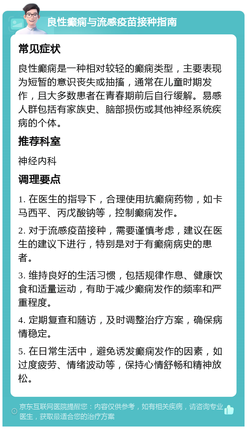 良性癫痫与流感疫苗接种指南 常见症状 良性癫痫是一种相对较轻的癫痫类型，主要表现为短暂的意识丧失或抽搐，通常在儿童时期发作，且大多数患者在青春期前后自行缓解。易感人群包括有家族史、脑部损伤或其他神经系统疾病的个体。 推荐科室 神经内科 调理要点 1. 在医生的指导下，合理使用抗癫痫药物，如卡马西平、丙戊酸钠等，控制癫痫发作。 2. 对于流感疫苗接种，需要谨慎考虑，建议在医生的建议下进行，特别是对于有癫痫病史的患者。 3. 维持良好的生活习惯，包括规律作息、健康饮食和适量运动，有助于减少癫痫发作的频率和严重程度。 4. 定期复查和随访，及时调整治疗方案，确保病情稳定。 5. 在日常生活中，避免诱发癫痫发作的因素，如过度疲劳、情绪波动等，保持心情舒畅和精神放松。