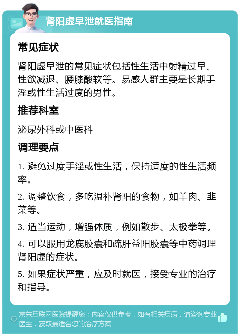 肾阳虚早泄就医指南 常见症状 肾阳虚早泄的常见症状包括性生活中射精过早、性欲减退、腰膝酸软等。易感人群主要是长期手淫或性生活过度的男性。 推荐科室 泌尿外科或中医科 调理要点 1. 避免过度手淫或性生活，保持适度的性生活频率。 2. 调整饮食，多吃温补肾阳的食物，如羊肉、韭菜等。 3. 适当运动，增强体质，例如散步、太极拳等。 4. 可以服用龙鹿胶囊和疏肝益阳胶囊等中药调理肾阳虚的症状。 5. 如果症状严重，应及时就医，接受专业的治疗和指导。