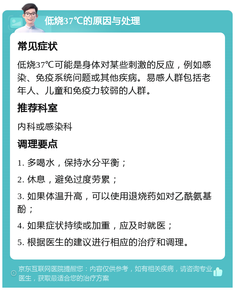 低烧37℃的原因与处理 常见症状 低烧37℃可能是身体对某些刺激的反应，例如感染、免疫系统问题或其他疾病。易感人群包括老年人、儿童和免疫力较弱的人群。 推荐科室 内科或感染科 调理要点 1. 多喝水，保持水分平衡； 2. 休息，避免过度劳累； 3. 如果体温升高，可以使用退烧药如对乙酰氨基酚； 4. 如果症状持续或加重，应及时就医； 5. 根据医生的建议进行相应的治疗和调理。