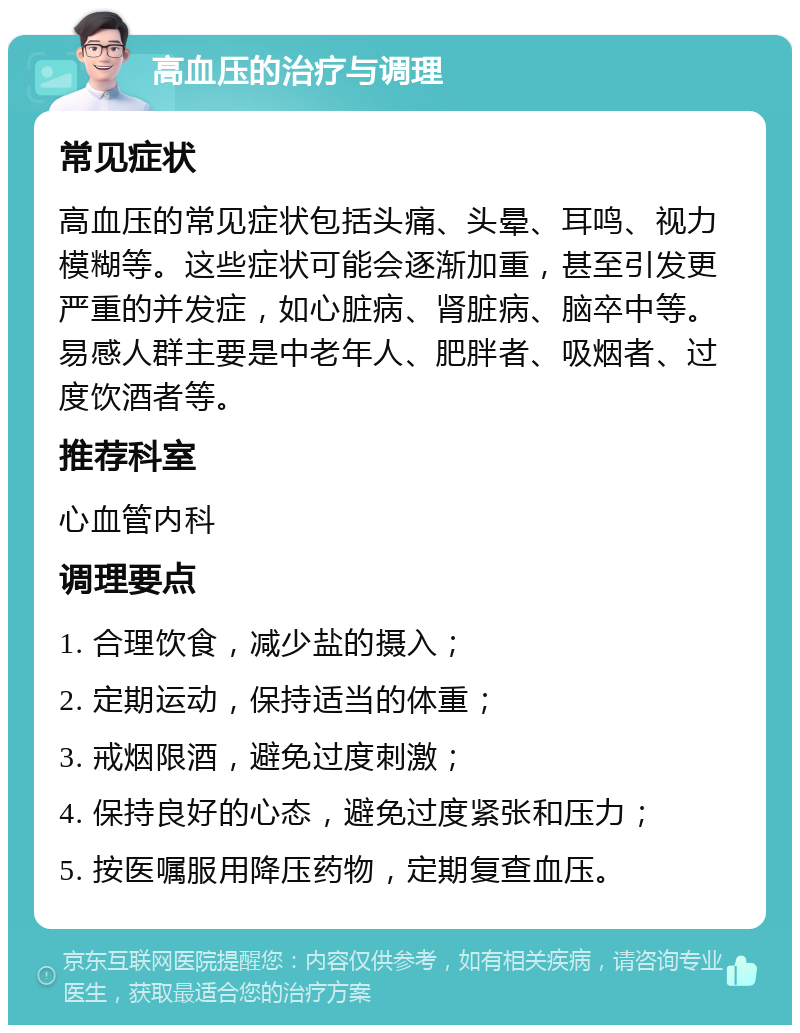 高血压的治疗与调理 常见症状 高血压的常见症状包括头痛、头晕、耳鸣、视力模糊等。这些症状可能会逐渐加重，甚至引发更严重的并发症，如心脏病、肾脏病、脑卒中等。易感人群主要是中老年人、肥胖者、吸烟者、过度饮酒者等。 推荐科室 心血管内科 调理要点 1. 合理饮食，减少盐的摄入； 2. 定期运动，保持适当的体重； 3. 戒烟限酒，避免过度刺激； 4. 保持良好的心态，避免过度紧张和压力； 5. 按医嘱服用降压药物，定期复查血压。