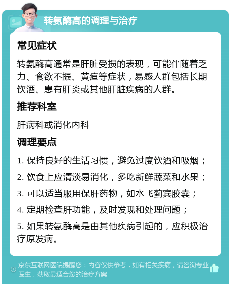 转氨酶高的调理与治疗 常见症状 转氨酶高通常是肝脏受损的表现，可能伴随着乏力、食欲不振、黄疸等症状，易感人群包括长期饮酒、患有肝炎或其他肝脏疾病的人群。 推荐科室 肝病科或消化内科 调理要点 1. 保持良好的生活习惯，避免过度饮酒和吸烟； 2. 饮食上应清淡易消化，多吃新鲜蔬菜和水果； 3. 可以适当服用保肝药物，如水飞蓟宾胶囊； 4. 定期检查肝功能，及时发现和处理问题； 5. 如果转氨酶高是由其他疾病引起的，应积极治疗原发病。