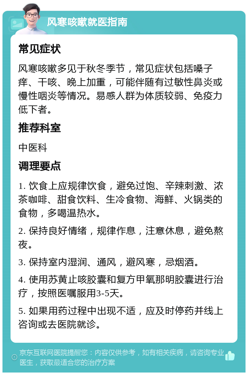 风寒咳嗽就医指南 常见症状 风寒咳嗽多见于秋冬季节，常见症状包括嗓子痒、干咳、晚上加重，可能伴随有过敏性鼻炎或慢性咽炎等情况。易感人群为体质较弱、免疫力低下者。 推荐科室 中医科 调理要点 1. 饮食上应规律饮食，避免过饱、辛辣刺激、浓茶咖啡、甜食饮料、生冷食物、海鲜、火锅类的食物，多喝温热水。 2. 保持良好情绪，规律作息，注意休息，避免熬夜。 3. 保持室内湿润、通风，避风寒，忌烟酒。 4. 使用苏黄止咳胶囊和复方甲氧那明胶囊进行治疗，按照医嘱服用3-5天。 5. 如果用药过程中出现不适，应及时停药并线上咨询或去医院就诊。