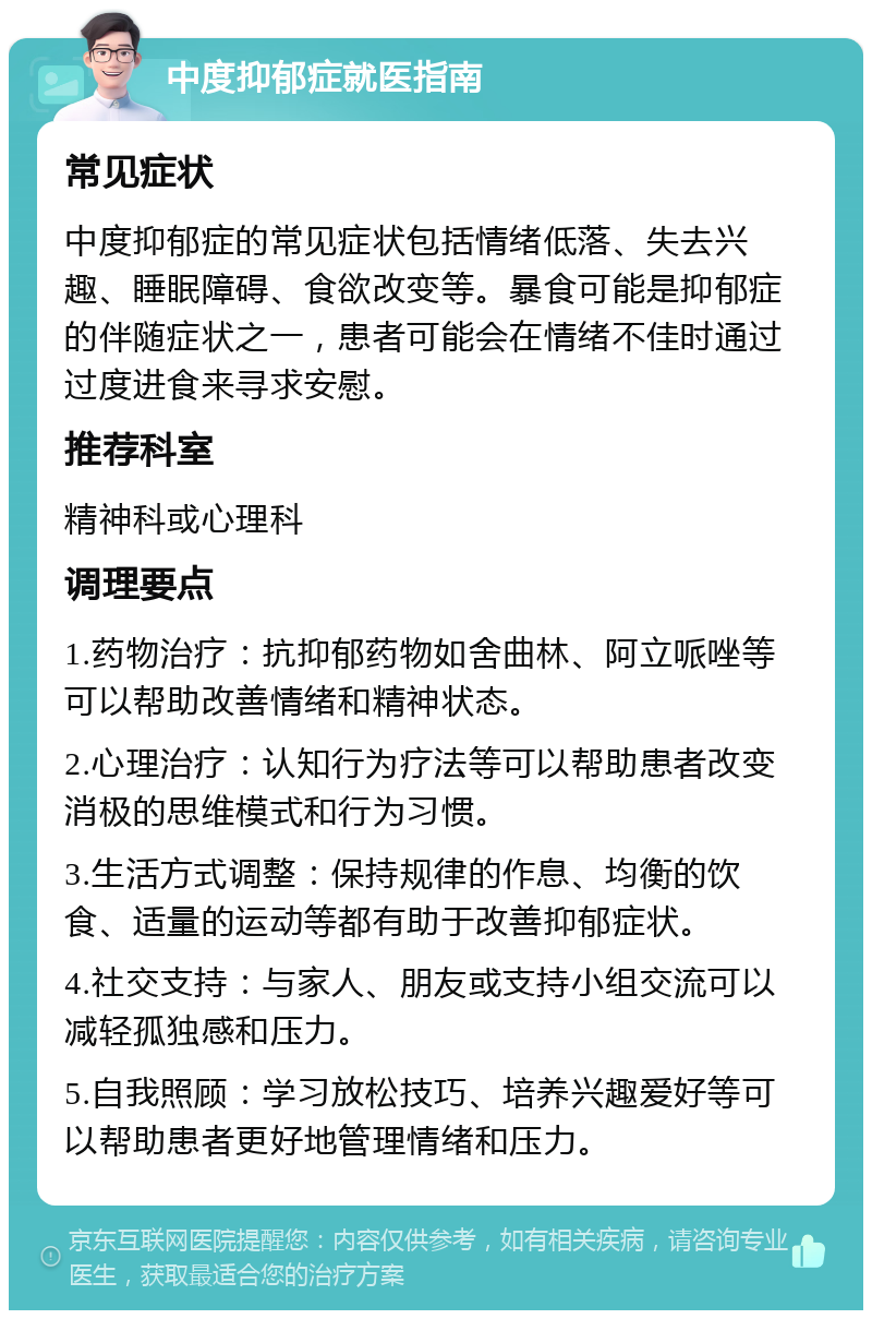 中度抑郁症就医指南 常见症状 中度抑郁症的常见症状包括情绪低落、失去兴趣、睡眠障碍、食欲改变等。暴食可能是抑郁症的伴随症状之一，患者可能会在情绪不佳时通过过度进食来寻求安慰。 推荐科室 精神科或心理科 调理要点 1.药物治疗：抗抑郁药物如舍曲林、阿立哌唑等可以帮助改善情绪和精神状态。 2.心理治疗：认知行为疗法等可以帮助患者改变消极的思维模式和行为习惯。 3.生活方式调整：保持规律的作息、均衡的饮食、适量的运动等都有助于改善抑郁症状。 4.社交支持：与家人、朋友或支持小组交流可以减轻孤独感和压力。 5.自我照顾：学习放松技巧、培养兴趣爱好等可以帮助患者更好地管理情绪和压力。