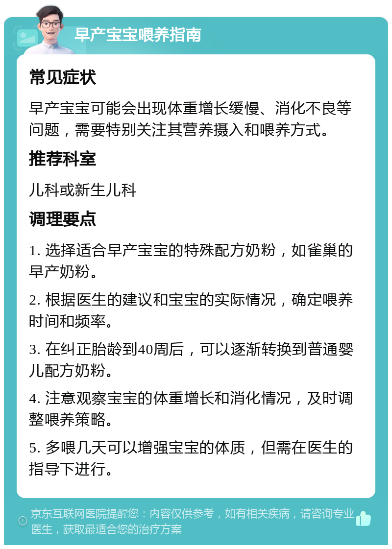 早产宝宝喂养指南 常见症状 早产宝宝可能会出现体重增长缓慢、消化不良等问题，需要特别关注其营养摄入和喂养方式。 推荐科室 儿科或新生儿科 调理要点 1. 选择适合早产宝宝的特殊配方奶粉，如雀巢的早产奶粉。 2. 根据医生的建议和宝宝的实际情况，确定喂养时间和频率。 3. 在纠正胎龄到40周后，可以逐渐转换到普通婴儿配方奶粉。 4. 注意观察宝宝的体重增长和消化情况，及时调整喂养策略。 5. 多喂几天可以增强宝宝的体质，但需在医生的指导下进行。