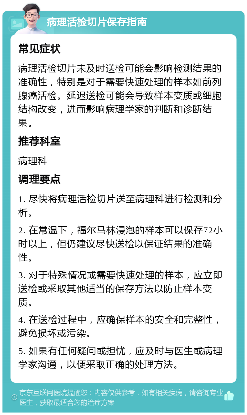 病理活检切片保存指南 常见症状 病理活检切片未及时送检可能会影响检测结果的准确性，特别是对于需要快速处理的样本如前列腺癌活检。延迟送检可能会导致样本变质或细胞结构改变，进而影响病理学家的判断和诊断结果。 推荐科室 病理科 调理要点 1. 尽快将病理活检切片送至病理科进行检测和分析。 2. 在常温下，福尔马林浸泡的样本可以保存72小时以上，但仍建议尽快送检以保证结果的准确性。 3. 对于特殊情况或需要快速处理的样本，应立即送检或采取其他适当的保存方法以防止样本变质。 4. 在送检过程中，应确保样本的安全和完整性，避免损坏或污染。 5. 如果有任何疑问或担忧，应及时与医生或病理学家沟通，以便采取正确的处理方法。