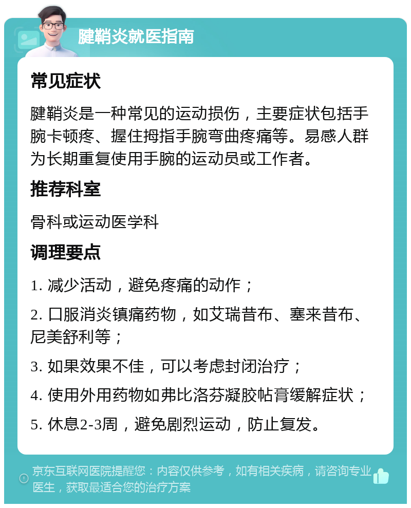 腱鞘炎就医指南 常见症状 腱鞘炎是一种常见的运动损伤，主要症状包括手腕卡顿疼、握住拇指手腕弯曲疼痛等。易感人群为长期重复使用手腕的运动员或工作者。 推荐科室 骨科或运动医学科 调理要点 1. 减少活动，避免疼痛的动作； 2. 口服消炎镇痛药物，如艾瑞昔布、塞来昔布、尼美舒利等； 3. 如果效果不佳，可以考虑封闭治疗； 4. 使用外用药物如弗比洛芬凝胶帖膏缓解症状； 5. 休息2-3周，避免剧烈运动，防止复发。