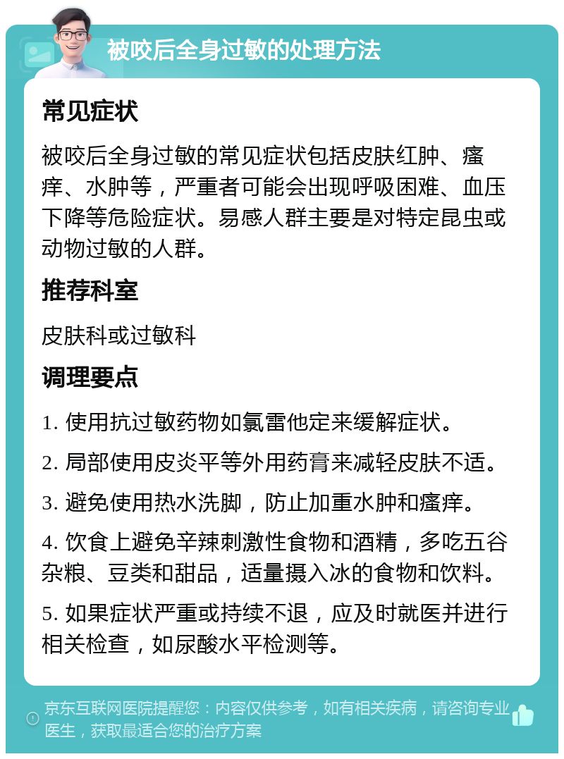 被咬后全身过敏的处理方法 常见症状 被咬后全身过敏的常见症状包括皮肤红肿、瘙痒、水肿等，严重者可能会出现呼吸困难、血压下降等危险症状。易感人群主要是对特定昆虫或动物过敏的人群。 推荐科室 皮肤科或过敏科 调理要点 1. 使用抗过敏药物如氯雷他定来缓解症状。 2. 局部使用皮炎平等外用药膏来减轻皮肤不适。 3. 避免使用热水洗脚，防止加重水肿和瘙痒。 4. 饮食上避免辛辣刺激性食物和酒精，多吃五谷杂粮、豆类和甜品，适量摄入冰的食物和饮料。 5. 如果症状严重或持续不退，应及时就医并进行相关检查，如尿酸水平检测等。