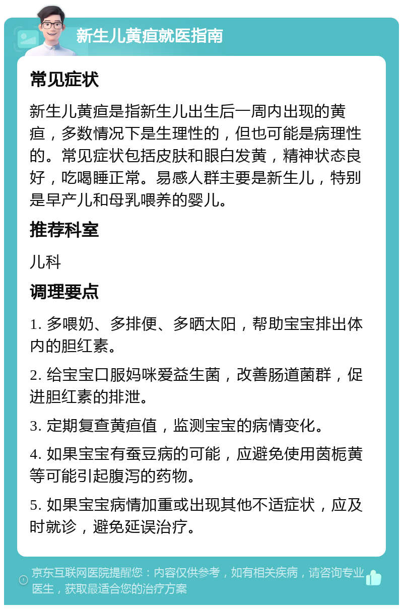 新生儿黄疸就医指南 常见症状 新生儿黄疸是指新生儿出生后一周内出现的黄疸，多数情况下是生理性的，但也可能是病理性的。常见症状包括皮肤和眼白发黄，精神状态良好，吃喝睡正常。易感人群主要是新生儿，特别是早产儿和母乳喂养的婴儿。 推荐科室 儿科 调理要点 1. 多喂奶、多排便、多晒太阳，帮助宝宝排出体内的胆红素。 2. 给宝宝口服妈咪爱益生菌，改善肠道菌群，促进胆红素的排泄。 3. 定期复查黄疸值，监测宝宝的病情变化。 4. 如果宝宝有蚕豆病的可能，应避免使用茵栀黄等可能引起腹泻的药物。 5. 如果宝宝病情加重或出现其他不适症状，应及时就诊，避免延误治疗。