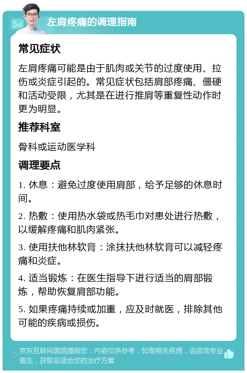 左肩疼痛的调理指南 常见症状 左肩疼痛可能是由于肌肉或关节的过度使用、拉伤或炎症引起的。常见症状包括肩部疼痛、僵硬和活动受限，尤其是在进行推肩等重复性动作时更为明显。 推荐科室 骨科或运动医学科 调理要点 1. 休息：避免过度使用肩部，给予足够的休息时间。 2. 热敷：使用热水袋或热毛巾对患处进行热敷，以缓解疼痛和肌肉紧张。 3. 使用扶他林软膏：涂抹扶他林软膏可以减轻疼痛和炎症。 4. 适当锻炼：在医生指导下进行适当的肩部锻炼，帮助恢复肩部功能。 5. 如果疼痛持续或加重，应及时就医，排除其他可能的疾病或损伤。