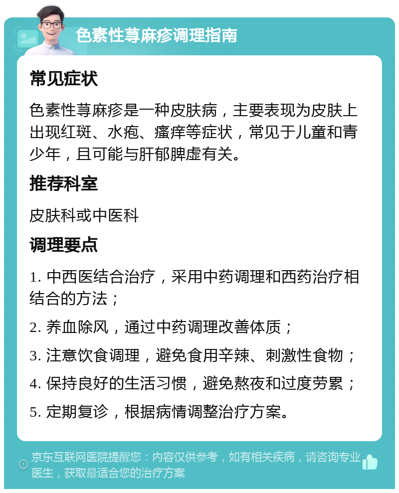 色素性荨麻疹调理指南 常见症状 色素性荨麻疹是一种皮肤病，主要表现为皮肤上出现红斑、水疱、瘙痒等症状，常见于儿童和青少年，且可能与肝郁脾虚有关。 推荐科室 皮肤科或中医科 调理要点 1. 中西医结合治疗，采用中药调理和西药治疗相结合的方法； 2. 养血除风，通过中药调理改善体质； 3. 注意饮食调理，避免食用辛辣、刺激性食物； 4. 保持良好的生活习惯，避免熬夜和过度劳累； 5. 定期复诊，根据病情调整治疗方案。