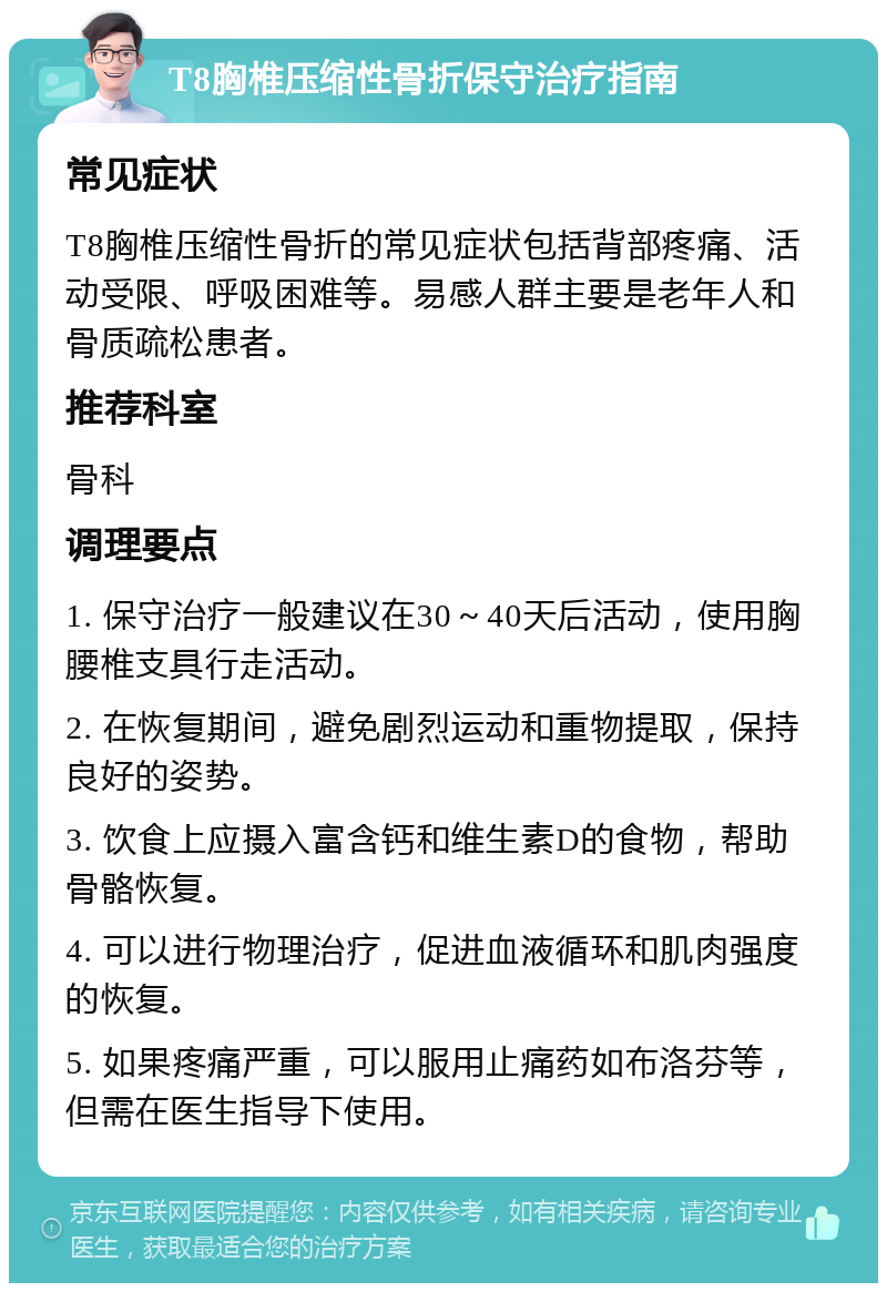 T8胸椎压缩性骨折保守治疗指南 常见症状 T8胸椎压缩性骨折的常见症状包括背部疼痛、活动受限、呼吸困难等。易感人群主要是老年人和骨质疏松患者。 推荐科室 骨科 调理要点 1. 保守治疗一般建议在30～40天后活动，使用胸腰椎支具行走活动。 2. 在恢复期间，避免剧烈运动和重物提取，保持良好的姿势。 3. 饮食上应摄入富含钙和维生素D的食物，帮助骨骼恢复。 4. 可以进行物理治疗，促进血液循环和肌肉强度的恢复。 5. 如果疼痛严重，可以服用止痛药如布洛芬等，但需在医生指导下使用。