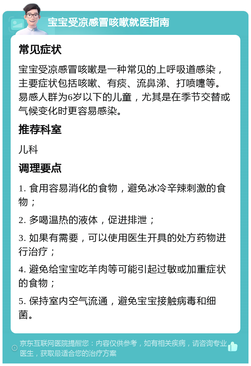 宝宝受凉感冒咳嗽就医指南 常见症状 宝宝受凉感冒咳嗽是一种常见的上呼吸道感染，主要症状包括咳嗽、有痰、流鼻涕、打喷嚏等。易感人群为6岁以下的儿童，尤其是在季节交替或气候变化时更容易感染。 推荐科室 儿科 调理要点 1. 食用容易消化的食物，避免冰冷辛辣刺激的食物； 2. 多喝温热的液体，促进排泄； 3. 如果有需要，可以使用医生开具的处方药物进行治疗； 4. 避免给宝宝吃羊肉等可能引起过敏或加重症状的食物； 5. 保持室内空气流通，避免宝宝接触病毒和细菌。