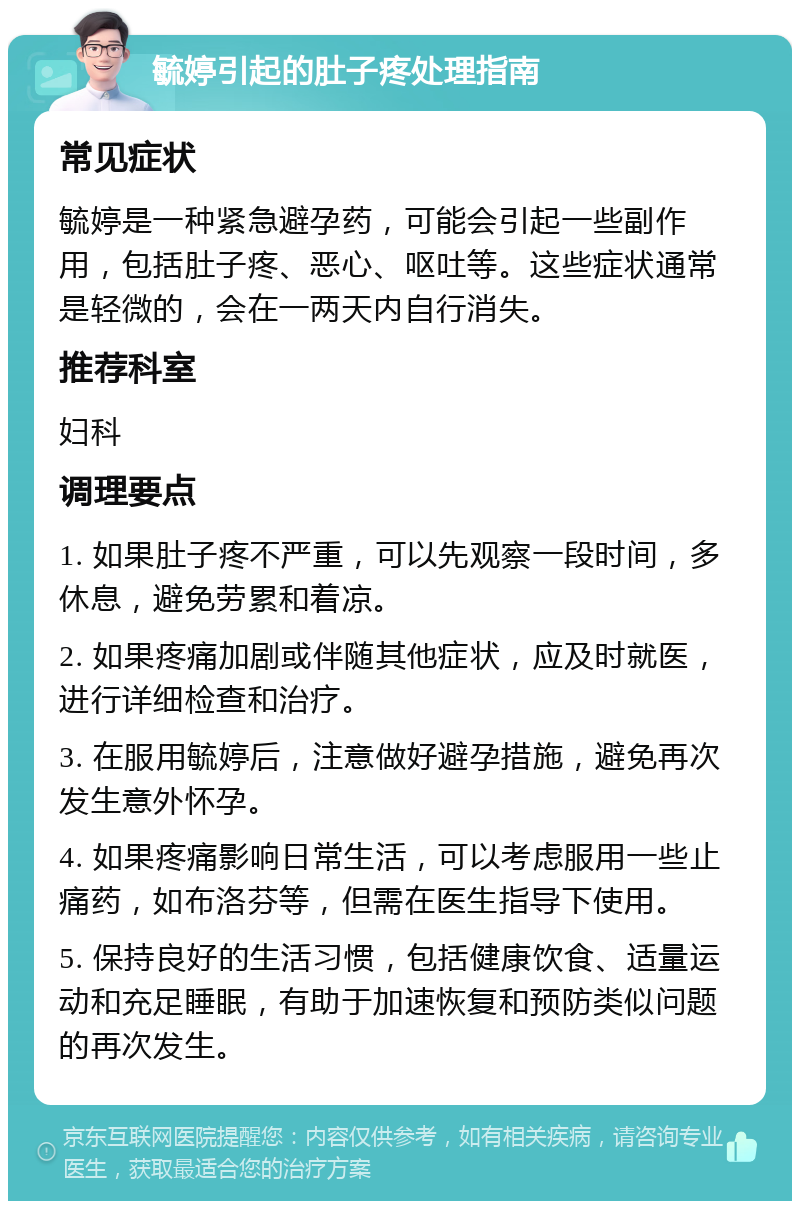 毓婷引起的肚子疼处理指南 常见症状 毓婷是一种紧急避孕药，可能会引起一些副作用，包括肚子疼、恶心、呕吐等。这些症状通常是轻微的，会在一两天内自行消失。 推荐科室 妇科 调理要点 1. 如果肚子疼不严重，可以先观察一段时间，多休息，避免劳累和着凉。 2. 如果疼痛加剧或伴随其他症状，应及时就医，进行详细检查和治疗。 3. 在服用毓婷后，注意做好避孕措施，避免再次发生意外怀孕。 4. 如果疼痛影响日常生活，可以考虑服用一些止痛药，如布洛芬等，但需在医生指导下使用。 5. 保持良好的生活习惯，包括健康饮食、适量运动和充足睡眠，有助于加速恢复和预防类似问题的再次发生。