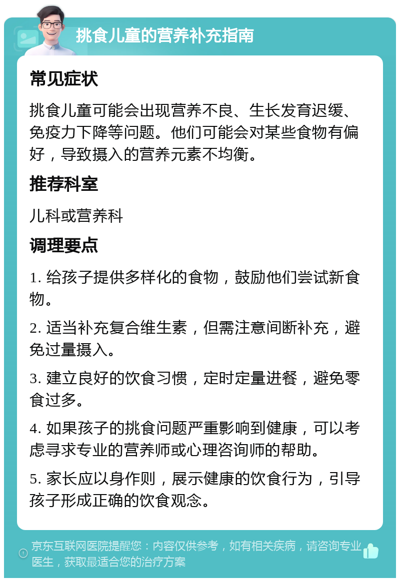 挑食儿童的营养补充指南 常见症状 挑食儿童可能会出现营养不良、生长发育迟缓、免疫力下降等问题。他们可能会对某些食物有偏好，导致摄入的营养元素不均衡。 推荐科室 儿科或营养科 调理要点 1. 给孩子提供多样化的食物，鼓励他们尝试新食物。 2. 适当补充复合维生素，但需注意间断补充，避免过量摄入。 3. 建立良好的饮食习惯，定时定量进餐，避免零食过多。 4. 如果孩子的挑食问题严重影响到健康，可以考虑寻求专业的营养师或心理咨询师的帮助。 5. 家长应以身作则，展示健康的饮食行为，引导孩子形成正确的饮食观念。