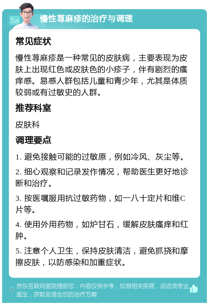 慢性荨麻疹的治疗与调理 常见症状 慢性荨麻疹是一种常见的皮肤病，主要表现为皮肤上出现红色或皮肤色的小疹子，伴有剧烈的瘙痒感。易感人群包括儿童和青少年，尤其是体质较弱或有过敏史的人群。 推荐科室 皮肤科 调理要点 1. 避免接触可能的过敏原，例如冷风、灰尘等。 2. 细心观察和记录发作情况，帮助医生更好地诊断和治疗。 3. 按医嘱服用抗过敏药物，如一八十定片和维C片等。 4. 使用外用药物，如炉甘石，缓解皮肤瘙痒和红肿。 5. 注意个人卫生，保持皮肤清洁，避免抓挠和摩擦皮肤，以防感染和加重症状。