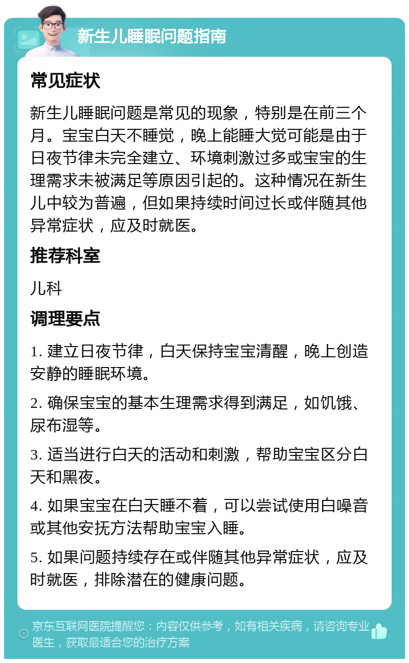 新生儿睡眠问题指南 常见症状 新生儿睡眠问题是常见的现象，特别是在前三个月。宝宝白天不睡觉，晚上能睡大觉可能是由于日夜节律未完全建立、环境刺激过多或宝宝的生理需求未被满足等原因引起的。这种情况在新生儿中较为普遍，但如果持续时间过长或伴随其他异常症状，应及时就医。 推荐科室 儿科 调理要点 1. 建立日夜节律，白天保持宝宝清醒，晚上创造安静的睡眠环境。 2. 确保宝宝的基本生理需求得到满足，如饥饿、尿布湿等。 3. 适当进行白天的活动和刺激，帮助宝宝区分白天和黑夜。 4. 如果宝宝在白天睡不着，可以尝试使用白噪音或其他安抚方法帮助宝宝入睡。 5. 如果问题持续存在或伴随其他异常症状，应及时就医，排除潜在的健康问题。