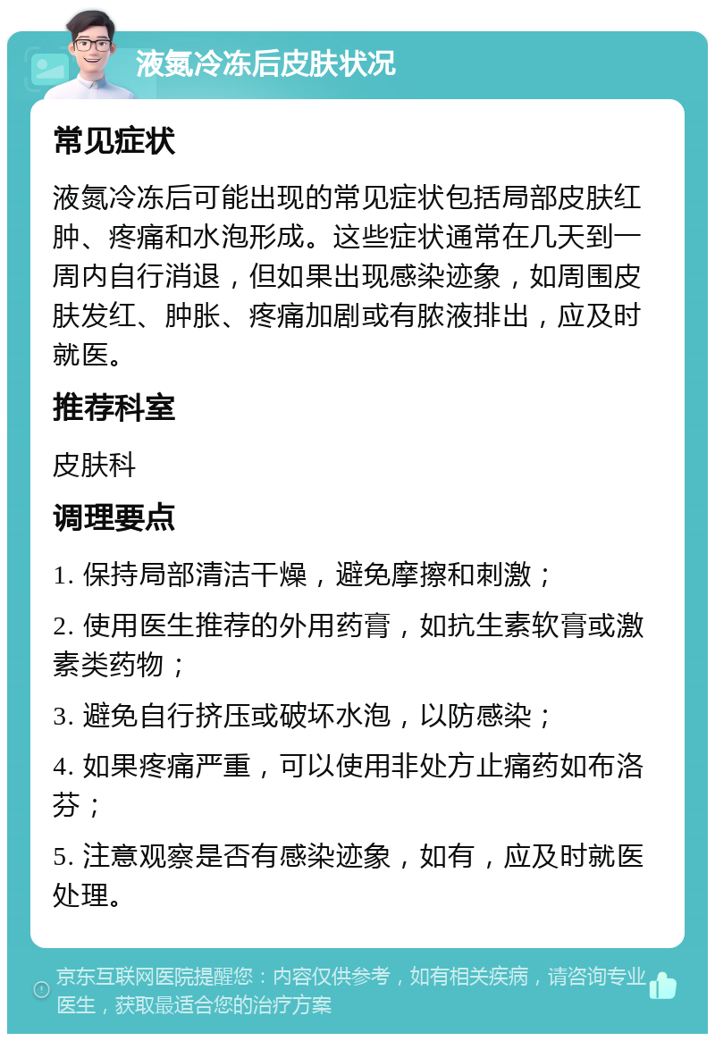 液氮冷冻后皮肤状况 常见症状 液氮冷冻后可能出现的常见症状包括局部皮肤红肿、疼痛和水泡形成。这些症状通常在几天到一周内自行消退，但如果出现感染迹象，如周围皮肤发红、肿胀、疼痛加剧或有脓液排出，应及时就医。 推荐科室 皮肤科 调理要点 1. 保持局部清洁干燥，避免摩擦和刺激； 2. 使用医生推荐的外用药膏，如抗生素软膏或激素类药物； 3. 避免自行挤压或破坏水泡，以防感染； 4. 如果疼痛严重，可以使用非处方止痛药如布洛芬； 5. 注意观察是否有感染迹象，如有，应及时就医处理。