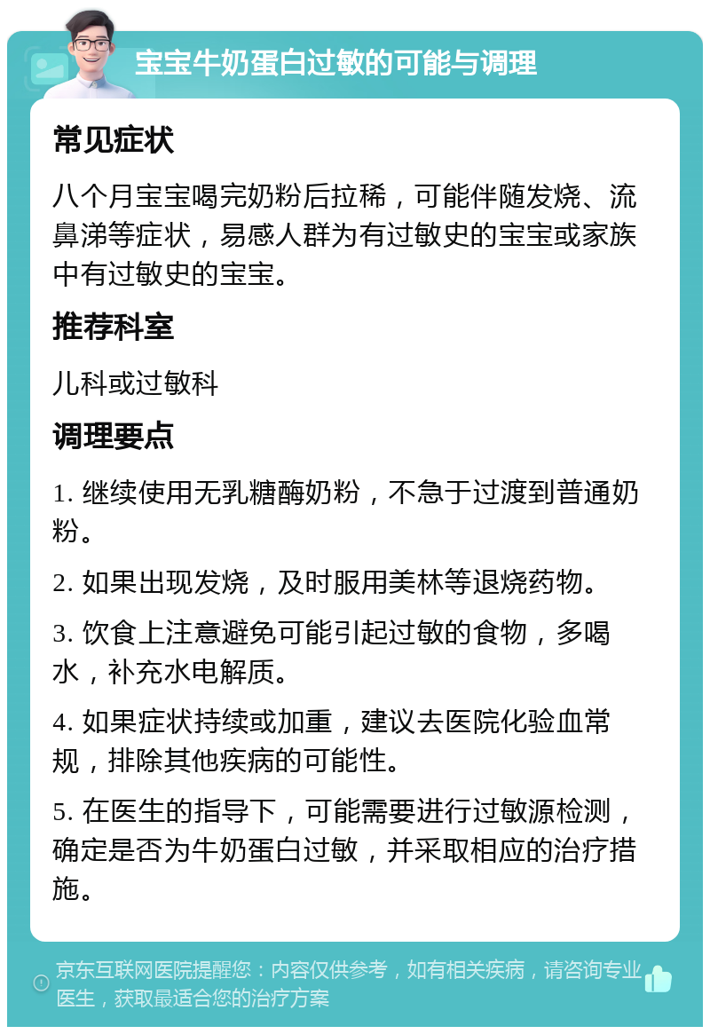 宝宝牛奶蛋白过敏的可能与调理 常见症状 八个月宝宝喝完奶粉后拉稀，可能伴随发烧、流鼻涕等症状，易感人群为有过敏史的宝宝或家族中有过敏史的宝宝。 推荐科室 儿科或过敏科 调理要点 1. 继续使用无乳糖酶奶粉，不急于过渡到普通奶粉。 2. 如果出现发烧，及时服用美林等退烧药物。 3. 饮食上注意避免可能引起过敏的食物，多喝水，补充水电解质。 4. 如果症状持续或加重，建议去医院化验血常规，排除其他疾病的可能性。 5. 在医生的指导下，可能需要进行过敏源检测，确定是否为牛奶蛋白过敏，并采取相应的治疗措施。