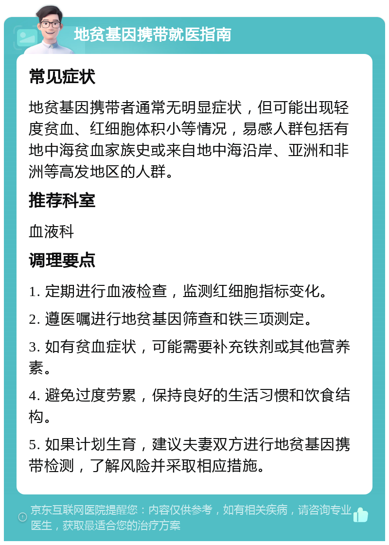 地贫基因携带就医指南 常见症状 地贫基因携带者通常无明显症状，但可能出现轻度贫血、红细胞体积小等情况，易感人群包括有地中海贫血家族史或来自地中海沿岸、亚洲和非洲等高发地区的人群。 推荐科室 血液科 调理要点 1. 定期进行血液检查，监测红细胞指标变化。 2. 遵医嘱进行地贫基因筛查和铁三项测定。 3. 如有贫血症状，可能需要补充铁剂或其他营养素。 4. 避免过度劳累，保持良好的生活习惯和饮食结构。 5. 如果计划生育，建议夫妻双方进行地贫基因携带检测，了解风险并采取相应措施。