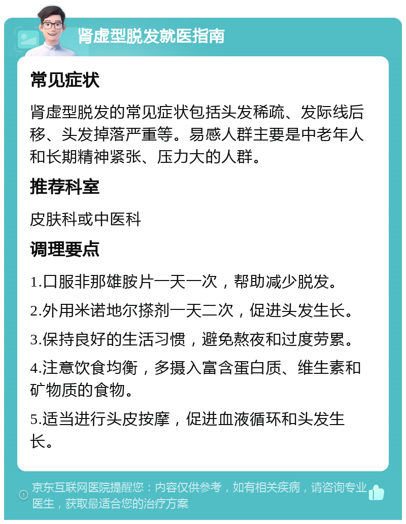 肾虚型脱发就医指南 常见症状 肾虚型脱发的常见症状包括头发稀疏、发际线后移、头发掉落严重等。易感人群主要是中老年人和长期精神紧张、压力大的人群。 推荐科室 皮肤科或中医科 调理要点 1.口服非那雄胺片一天一次，帮助减少脱发。 2.外用米诺地尔搽剂一天二次，促进头发生长。 3.保持良好的生活习惯，避免熬夜和过度劳累。 4.注意饮食均衡，多摄入富含蛋白质、维生素和矿物质的食物。 5.适当进行头皮按摩，促进血液循环和头发生长。