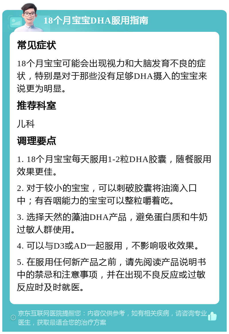 18个月宝宝DHA服用指南 常见症状 18个月宝宝可能会出现视力和大脑发育不良的症状，特别是对于那些没有足够DHA摄入的宝宝来说更为明显。 推荐科室 儿科 调理要点 1. 18个月宝宝每天服用1-2粒DHA胶囊，随餐服用效果更佳。 2. 对于较小的宝宝，可以刺破胶囊将油滴入口中；有吞咽能力的宝宝可以整粒嚼着吃。 3. 选择天然的藻油DHA产品，避免蛋白质和牛奶过敏人群使用。 4. 可以与D3或AD一起服用，不影响吸收效果。 5. 在服用任何新产品之前，请先阅读产品说明书中的禁忌和注意事项，并在出现不良反应或过敏反应时及时就医。