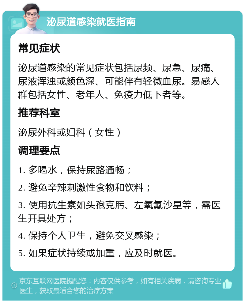 泌尿道感染就医指南 常见症状 泌尿道感染的常见症状包括尿频、尿急、尿痛、尿液浑浊或颜色深、可能伴有轻微血尿。易感人群包括女性、老年人、免疫力低下者等。 推荐科室 泌尿外科或妇科（女性） 调理要点 1. 多喝水，保持尿路通畅； 2. 避免辛辣刺激性食物和饮料； 3. 使用抗生素如头孢克肟、左氧氟沙星等，需医生开具处方； 4. 保持个人卫生，避免交叉感染； 5. 如果症状持续或加重，应及时就医。