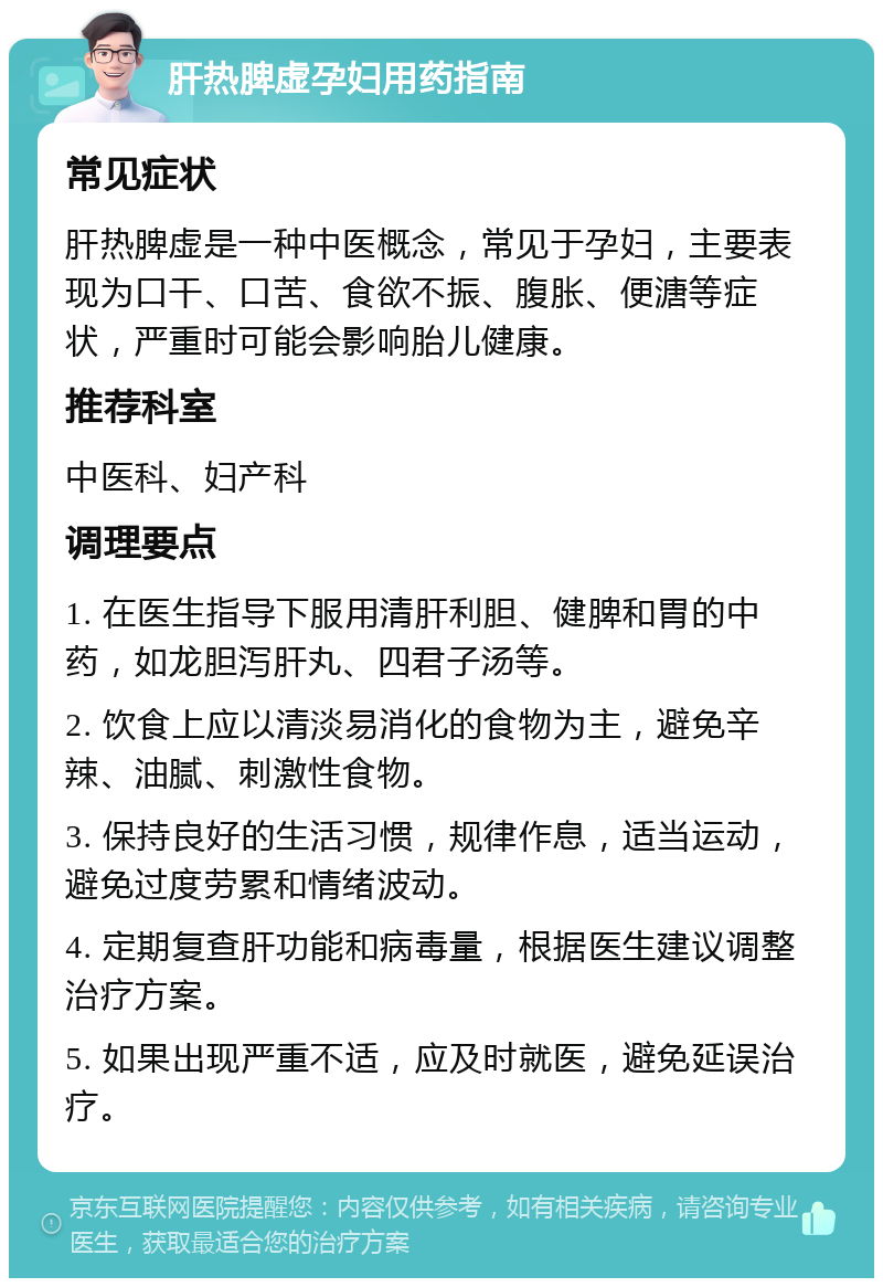 肝热脾虚孕妇用药指南 常见症状 肝热脾虚是一种中医概念，常见于孕妇，主要表现为口干、口苦、食欲不振、腹胀、便溏等症状，严重时可能会影响胎儿健康。 推荐科室 中医科、妇产科 调理要点 1. 在医生指导下服用清肝利胆、健脾和胃的中药，如龙胆泻肝丸、四君子汤等。 2. 饮食上应以清淡易消化的食物为主，避免辛辣、油腻、刺激性食物。 3. 保持良好的生活习惯，规律作息，适当运动，避免过度劳累和情绪波动。 4. 定期复查肝功能和病毒量，根据医生建议调整治疗方案。 5. 如果出现严重不适，应及时就医，避免延误治疗。