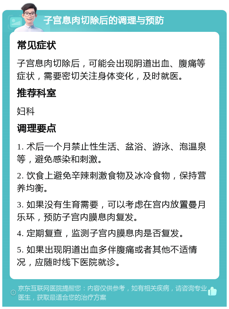 子宫息肉切除后的调理与预防 常见症状 子宫息肉切除后，可能会出现阴道出血、腹痛等症状，需要密切关注身体变化，及时就医。 推荐科室 妇科 调理要点 1. 术后一个月禁止性生活、盆浴、游泳、泡温泉等，避免感染和刺激。 2. 饮食上避免辛辣刺激食物及冰冷食物，保持营养均衡。 3. 如果没有生育需要，可以考虑在宫内放置曼月乐环，预防子宫内膜息肉复发。 4. 定期复查，监测子宫内膜息肉是否复发。 5. 如果出现阴道出血多伴腹痛或者其他不适情况，应随时线下医院就诊。