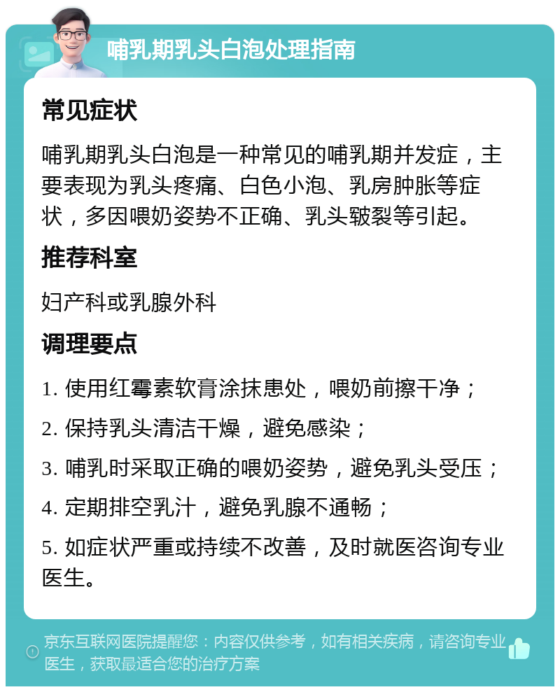 哺乳期乳头白泡处理指南 常见症状 哺乳期乳头白泡是一种常见的哺乳期并发症，主要表现为乳头疼痛、白色小泡、乳房肿胀等症状，多因喂奶姿势不正确、乳头皲裂等引起。 推荐科室 妇产科或乳腺外科 调理要点 1. 使用红霉素软膏涂抹患处，喂奶前擦干净； 2. 保持乳头清洁干燥，避免感染； 3. 哺乳时采取正确的喂奶姿势，避免乳头受压； 4. 定期排空乳汁，避免乳腺不通畅； 5. 如症状严重或持续不改善，及时就医咨询专业医生。