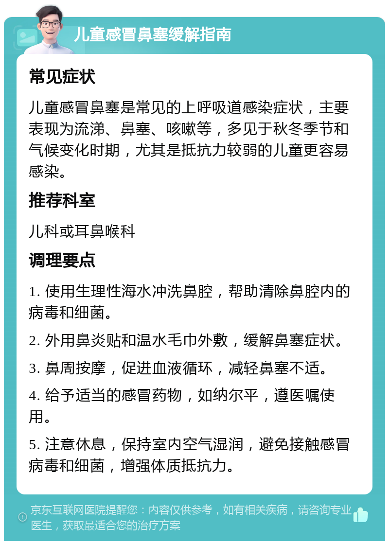 儿童感冒鼻塞缓解指南 常见症状 儿童感冒鼻塞是常见的上呼吸道感染症状，主要表现为流涕、鼻塞、咳嗽等，多见于秋冬季节和气候变化时期，尤其是抵抗力较弱的儿童更容易感染。 推荐科室 儿科或耳鼻喉科 调理要点 1. 使用生理性海水冲洗鼻腔，帮助清除鼻腔内的病毒和细菌。 2. 外用鼻炎贴和温水毛巾外敷，缓解鼻塞症状。 3. 鼻周按摩，促进血液循环，减轻鼻塞不适。 4. 给予适当的感冒药物，如纳尔平，遵医嘱使用。 5. 注意休息，保持室内空气湿润，避免接触感冒病毒和细菌，增强体质抵抗力。