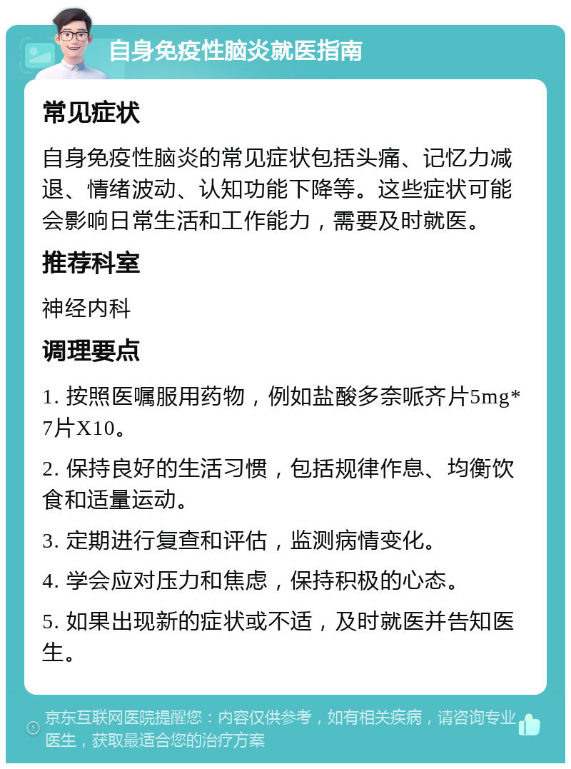 自身免疫性脑炎就医指南 常见症状 自身免疫性脑炎的常见症状包括头痛、记忆力减退、情绪波动、认知功能下降等。这些症状可能会影响日常生活和工作能力，需要及时就医。 推荐科室 神经内科 调理要点 1. 按照医嘱服用药物，例如盐酸多奈哌齐片5mg*7片X10。 2. 保持良好的生活习惯，包括规律作息、均衡饮食和适量运动。 3. 定期进行复查和评估，监测病情变化。 4. 学会应对压力和焦虑，保持积极的心态。 5. 如果出现新的症状或不适，及时就医并告知医生。