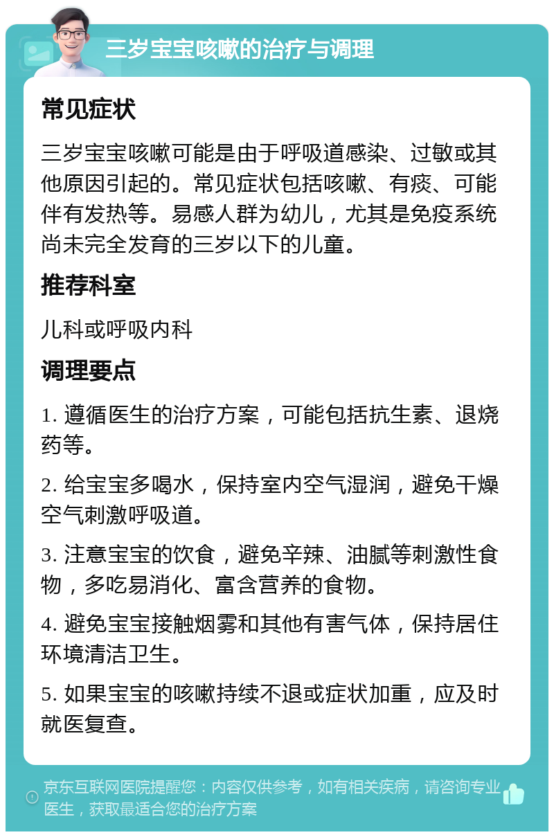 三岁宝宝咳嗽的治疗与调理 常见症状 三岁宝宝咳嗽可能是由于呼吸道感染、过敏或其他原因引起的。常见症状包括咳嗽、有痰、可能伴有发热等。易感人群为幼儿，尤其是免疫系统尚未完全发育的三岁以下的儿童。 推荐科室 儿科或呼吸内科 调理要点 1. 遵循医生的治疗方案，可能包括抗生素、退烧药等。 2. 给宝宝多喝水，保持室内空气湿润，避免干燥空气刺激呼吸道。 3. 注意宝宝的饮食，避免辛辣、油腻等刺激性食物，多吃易消化、富含营养的食物。 4. 避免宝宝接触烟雾和其他有害气体，保持居住环境清洁卫生。 5. 如果宝宝的咳嗽持续不退或症状加重，应及时就医复查。