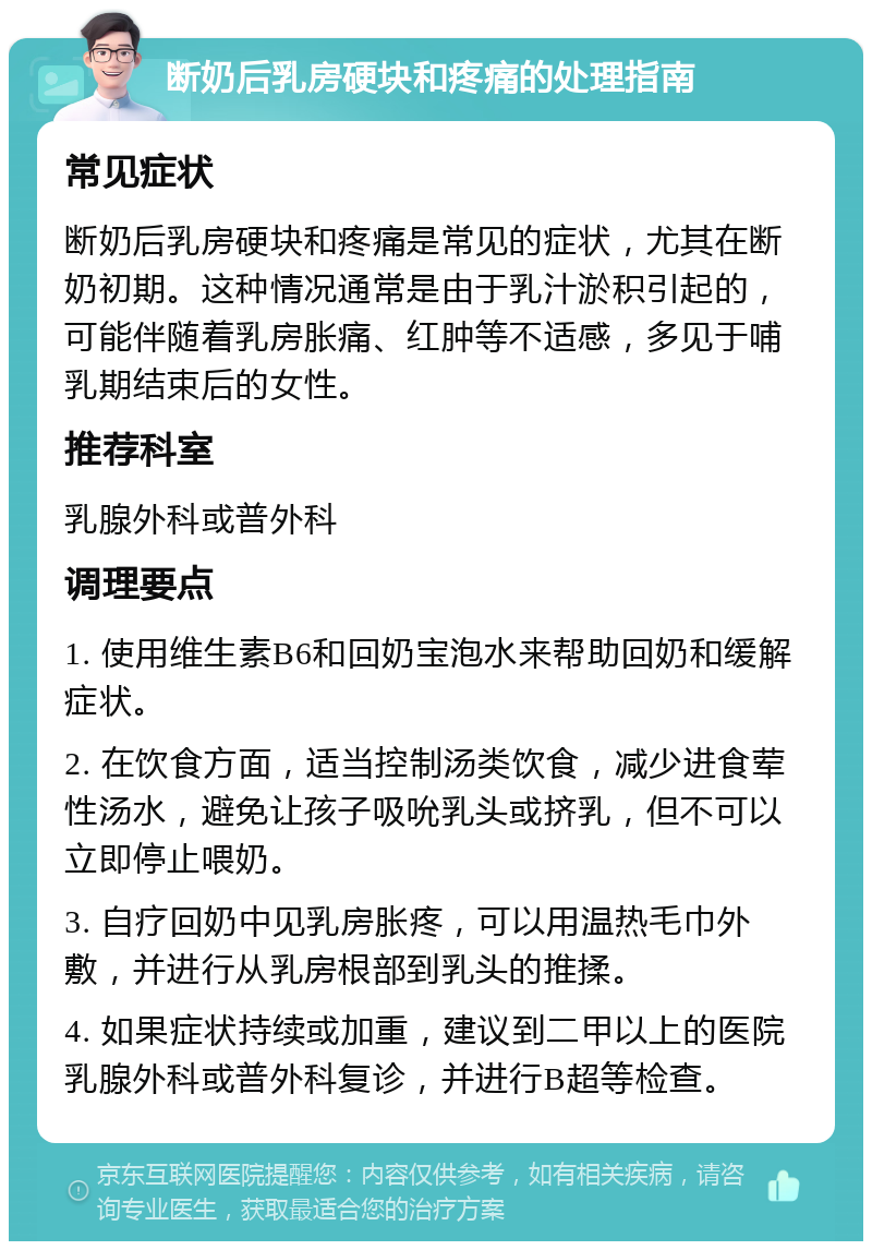 断奶后乳房硬块和疼痛的处理指南 常见症状 断奶后乳房硬块和疼痛是常见的症状，尤其在断奶初期。这种情况通常是由于乳汁淤积引起的，可能伴随着乳房胀痛、红肿等不适感，多见于哺乳期结束后的女性。 推荐科室 乳腺外科或普外科 调理要点 1. 使用维生素B6和回奶宝泡水来帮助回奶和缓解症状。 2. 在饮食方面，适当控制汤类饮食，减少进食荤性汤水，避免让孩子吸吮乳头或挤乳，但不可以立即停止喂奶。 3. 自疗回奶中见乳房胀疼，可以用温热毛巾外敷，并进行从乳房根部到乳头的推揉。 4. 如果症状持续或加重，建议到二甲以上的医院乳腺外科或普外科复诊，并进行B超等检查。