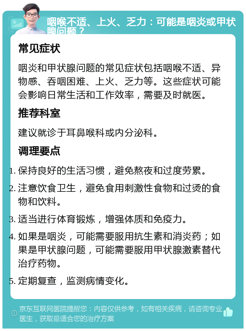 咽喉不适、上火、乏力：可能是咽炎或甲状腺问题？ 常见症状 咽炎和甲状腺问题的常见症状包括咽喉不适、异物感、吞咽困难、上火、乏力等。这些症状可能会影响日常生活和工作效率，需要及时就医。 推荐科室 建议就诊于耳鼻喉科或内分泌科。 调理要点 保持良好的生活习惯，避免熬夜和过度劳累。 注意饮食卫生，避免食用刺激性食物和过烫的食物和饮料。 适当进行体育锻炼，增强体质和免疫力。 如果是咽炎，可能需要服用抗生素和消炎药；如果是甲状腺问题，可能需要服用甲状腺激素替代治疗药物。 定期复查，监测病情变化。