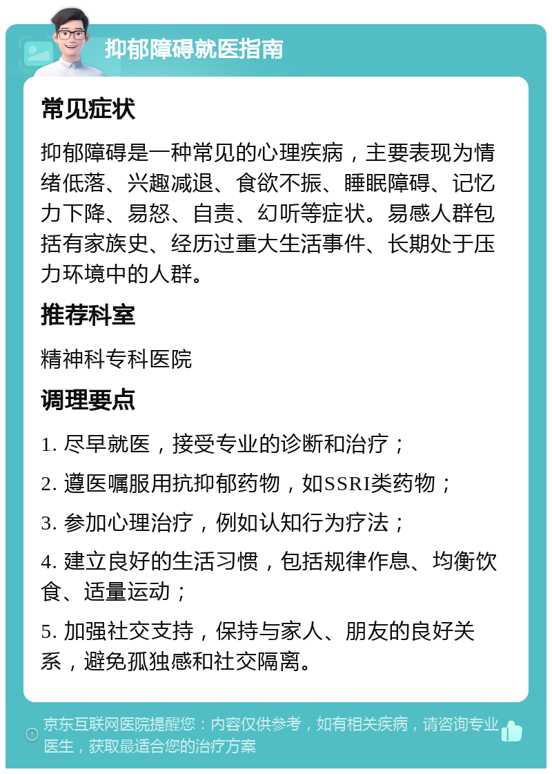 抑郁障碍就医指南 常见症状 抑郁障碍是一种常见的心理疾病，主要表现为情绪低落、兴趣减退、食欲不振、睡眠障碍、记忆力下降、易怒、自责、幻听等症状。易感人群包括有家族史、经历过重大生活事件、长期处于压力环境中的人群。 推荐科室 精神科专科医院 调理要点 1. 尽早就医，接受专业的诊断和治疗； 2. 遵医嘱服用抗抑郁药物，如SSRI类药物； 3. 参加心理治疗，例如认知行为疗法； 4. 建立良好的生活习惯，包括规律作息、均衡饮食、适量运动； 5. 加强社交支持，保持与家人、朋友的良好关系，避免孤独感和社交隔离。