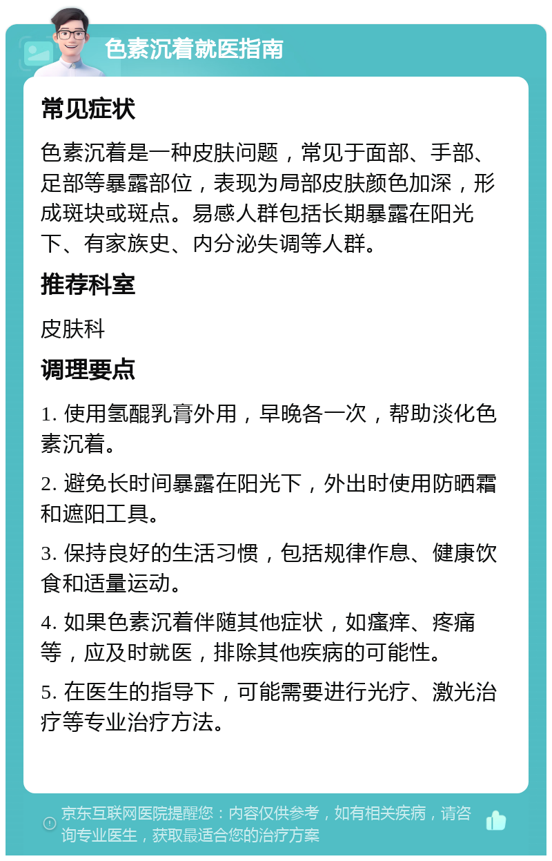 色素沉着就医指南 常见症状 色素沉着是一种皮肤问题，常见于面部、手部、足部等暴露部位，表现为局部皮肤颜色加深，形成斑块或斑点。易感人群包括长期暴露在阳光下、有家族史、内分泌失调等人群。 推荐科室 皮肤科 调理要点 1. 使用氢醌乳膏外用，早晚各一次，帮助淡化色素沉着。 2. 避免长时间暴露在阳光下，外出时使用防晒霜和遮阳工具。 3. 保持良好的生活习惯，包括规律作息、健康饮食和适量运动。 4. 如果色素沉着伴随其他症状，如瘙痒、疼痛等，应及时就医，排除其他疾病的可能性。 5. 在医生的指导下，可能需要进行光疗、激光治疗等专业治疗方法。