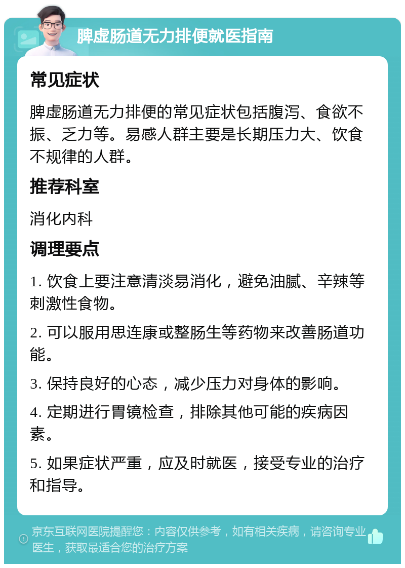 脾虚肠道无力排便就医指南 常见症状 脾虚肠道无力排便的常见症状包括腹泻、食欲不振、乏力等。易感人群主要是长期压力大、饮食不规律的人群。 推荐科室 消化内科 调理要点 1. 饮食上要注意清淡易消化，避免油腻、辛辣等刺激性食物。 2. 可以服用思连康或整肠生等药物来改善肠道功能。 3. 保持良好的心态，减少压力对身体的影响。 4. 定期进行胃镜检查，排除其他可能的疾病因素。 5. 如果症状严重，应及时就医，接受专业的治疗和指导。