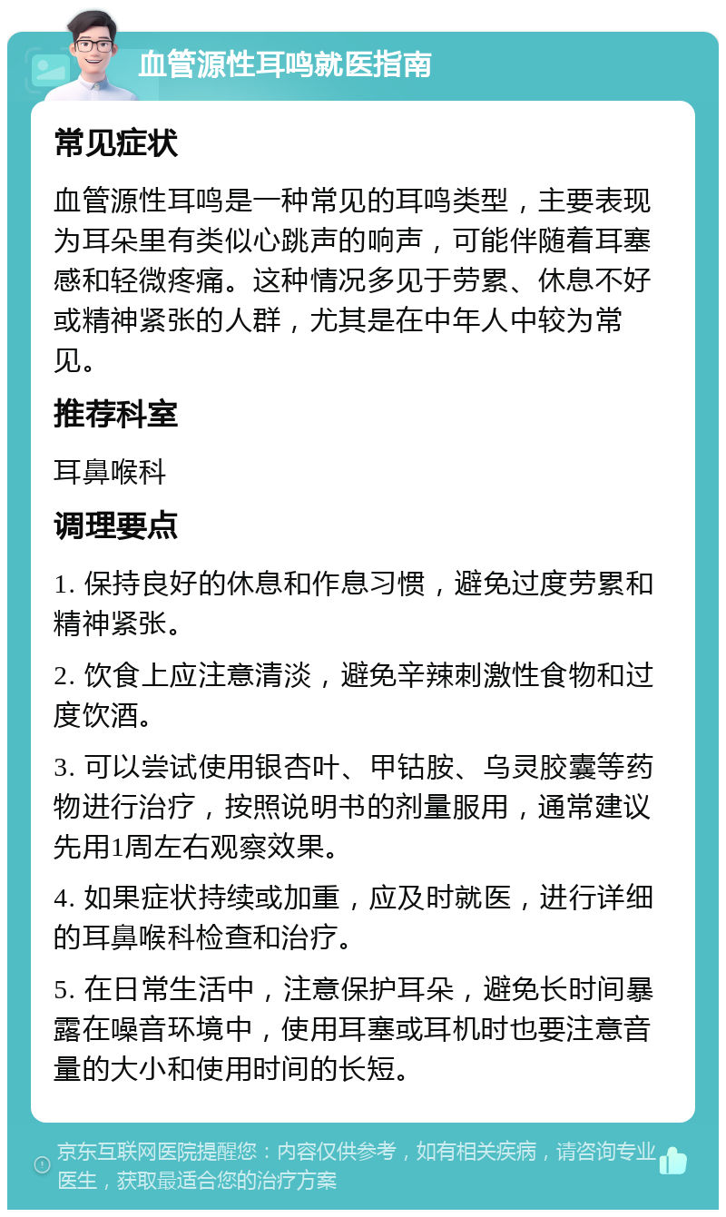 血管源性耳鸣就医指南 常见症状 血管源性耳鸣是一种常见的耳鸣类型，主要表现为耳朵里有类似心跳声的响声，可能伴随着耳塞感和轻微疼痛。这种情况多见于劳累、休息不好或精神紧张的人群，尤其是在中年人中较为常见。 推荐科室 耳鼻喉科 调理要点 1. 保持良好的休息和作息习惯，避免过度劳累和精神紧张。 2. 饮食上应注意清淡，避免辛辣刺激性食物和过度饮酒。 3. 可以尝试使用银杏叶、甲钴胺、乌灵胶囊等药物进行治疗，按照说明书的剂量服用，通常建议先用1周左右观察效果。 4. 如果症状持续或加重，应及时就医，进行详细的耳鼻喉科检查和治疗。 5. 在日常生活中，注意保护耳朵，避免长时间暴露在噪音环境中，使用耳塞或耳机时也要注意音量的大小和使用时间的长短。