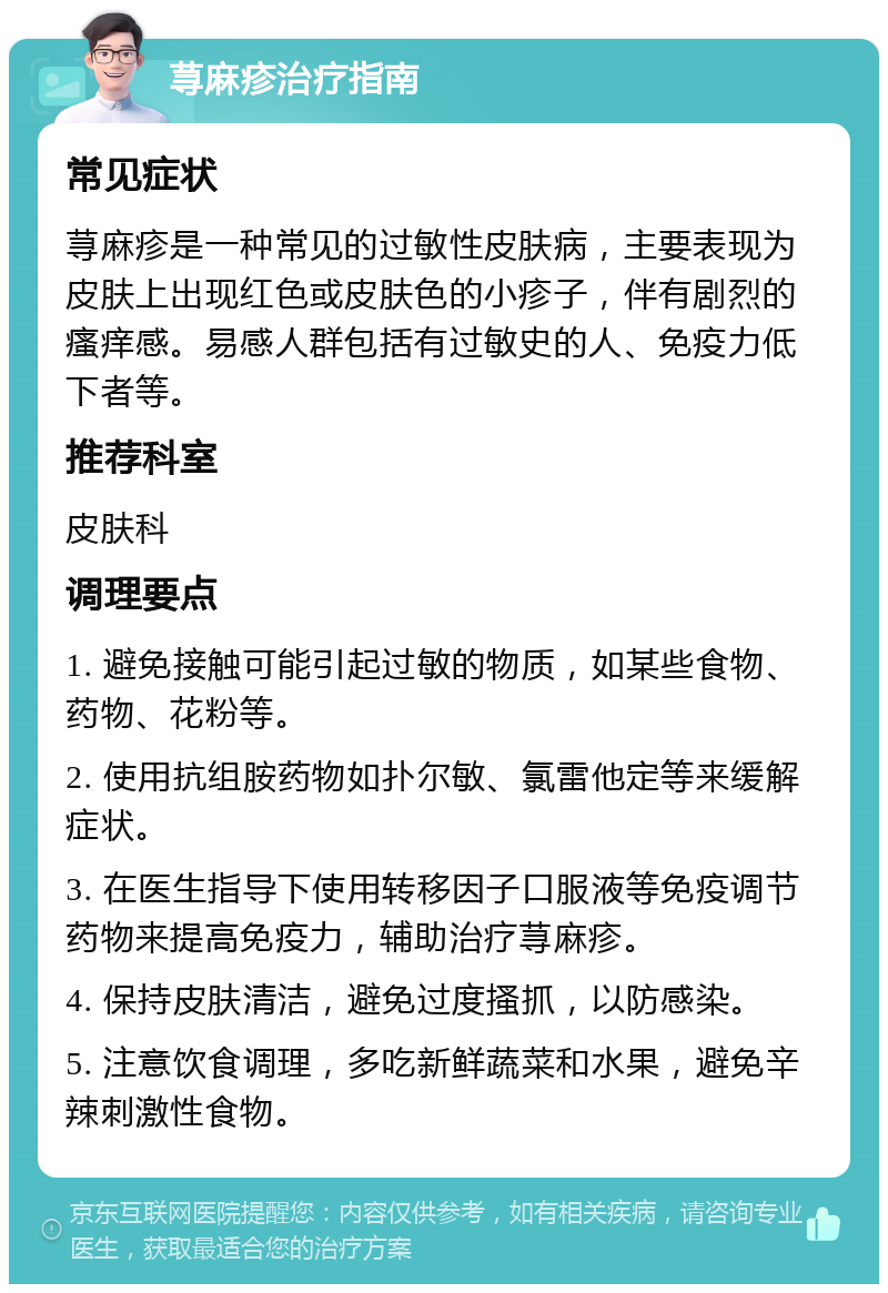 荨麻疹治疗指南 常见症状 荨麻疹是一种常见的过敏性皮肤病，主要表现为皮肤上出现红色或皮肤色的小疹子，伴有剧烈的瘙痒感。易感人群包括有过敏史的人、免疫力低下者等。 推荐科室 皮肤科 调理要点 1. 避免接触可能引起过敏的物质，如某些食物、药物、花粉等。 2. 使用抗组胺药物如扑尔敏、氯雷他定等来缓解症状。 3. 在医生指导下使用转移因子口服液等免疫调节药物来提高免疫力，辅助治疗荨麻疹。 4. 保持皮肤清洁，避免过度搔抓，以防感染。 5. 注意饮食调理，多吃新鲜蔬菜和水果，避免辛辣刺激性食物。