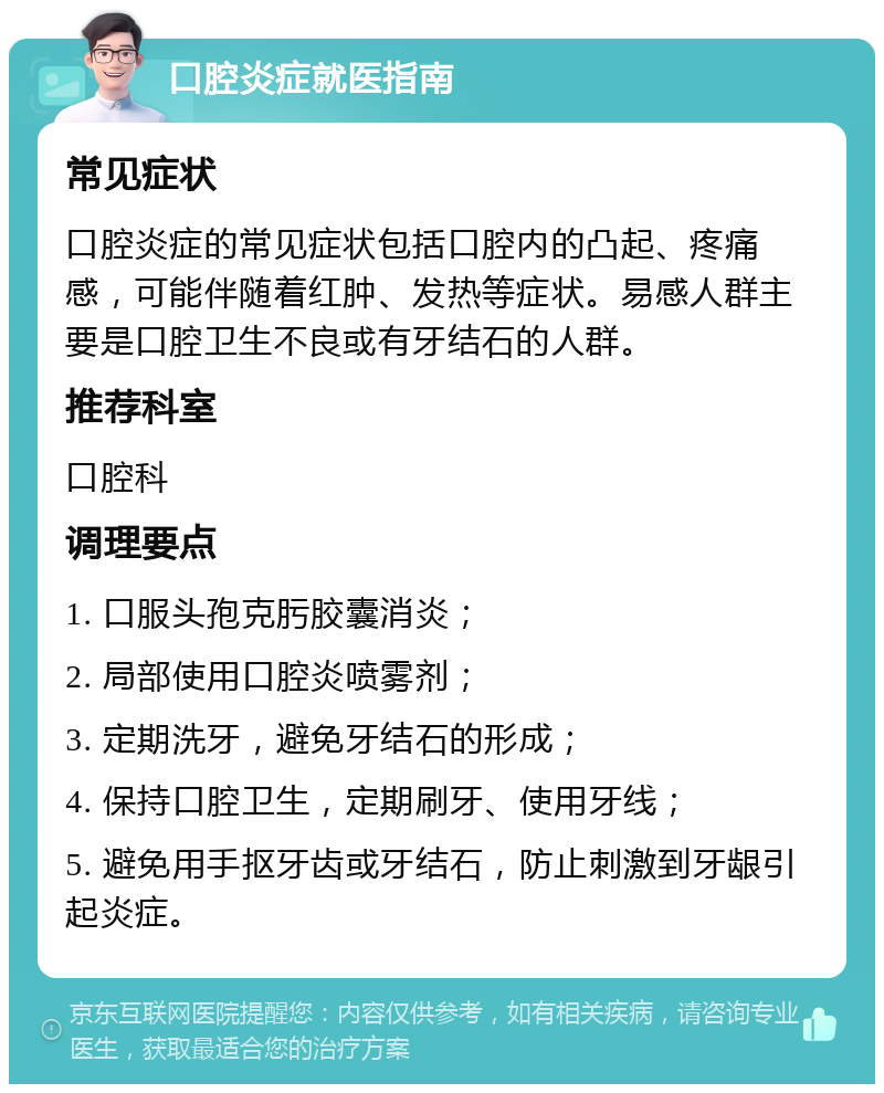 口腔炎症就医指南 常见症状 口腔炎症的常见症状包括口腔内的凸起、疼痛感，可能伴随着红肿、发热等症状。易感人群主要是口腔卫生不良或有牙结石的人群。 推荐科室 口腔科 调理要点 1. 口服头孢克肟胶囊消炎； 2. 局部使用口腔炎喷雾剂； 3. 定期洗牙，避免牙结石的形成； 4. 保持口腔卫生，定期刷牙、使用牙线； 5. 避免用手抠牙齿或牙结石，防止刺激到牙龈引起炎症。