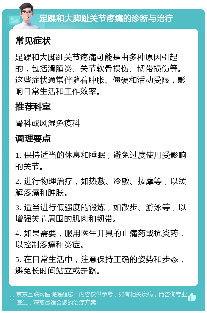 足踝和大脚趾关节疼痛的诊断与治疗 常见症状 足踝和大脚趾关节疼痛可能是由多种原因引起的，包括滑膜炎、关节软骨损伤、韧带损伤等。这些症状通常伴随着肿胀、僵硬和活动受限，影响日常生活和工作效率。 推荐科室 骨科或风湿免疫科 调理要点 1. 保持适当的休息和睡眠，避免过度使用受影响的关节。 2. 进行物理治疗，如热敷、冷敷、按摩等，以缓解疼痛和肿胀。 3. 适当进行低强度的锻炼，如散步、游泳等，以增强关节周围的肌肉和韧带。 4. 如果需要，服用医生开具的止痛药或抗炎药，以控制疼痛和炎症。 5. 在日常生活中，注意保持正确的姿势和步态，避免长时间站立或走路。