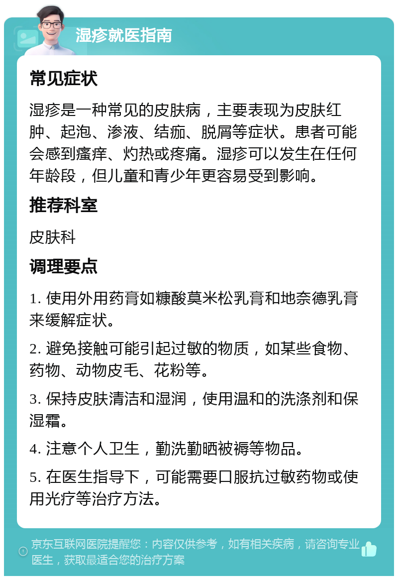 湿疹就医指南 常见症状 湿疹是一种常见的皮肤病，主要表现为皮肤红肿、起泡、渗液、结痂、脱屑等症状。患者可能会感到瘙痒、灼热或疼痛。湿疹可以发生在任何年龄段，但儿童和青少年更容易受到影响。 推荐科室 皮肤科 调理要点 1. 使用外用药膏如糠酸莫米松乳膏和地奈德乳膏来缓解症状。 2. 避免接触可能引起过敏的物质，如某些食物、药物、动物皮毛、花粉等。 3. 保持皮肤清洁和湿润，使用温和的洗涤剂和保湿霜。 4. 注意个人卫生，勤洗勤晒被褥等物品。 5. 在医生指导下，可能需要口服抗过敏药物或使用光疗等治疗方法。