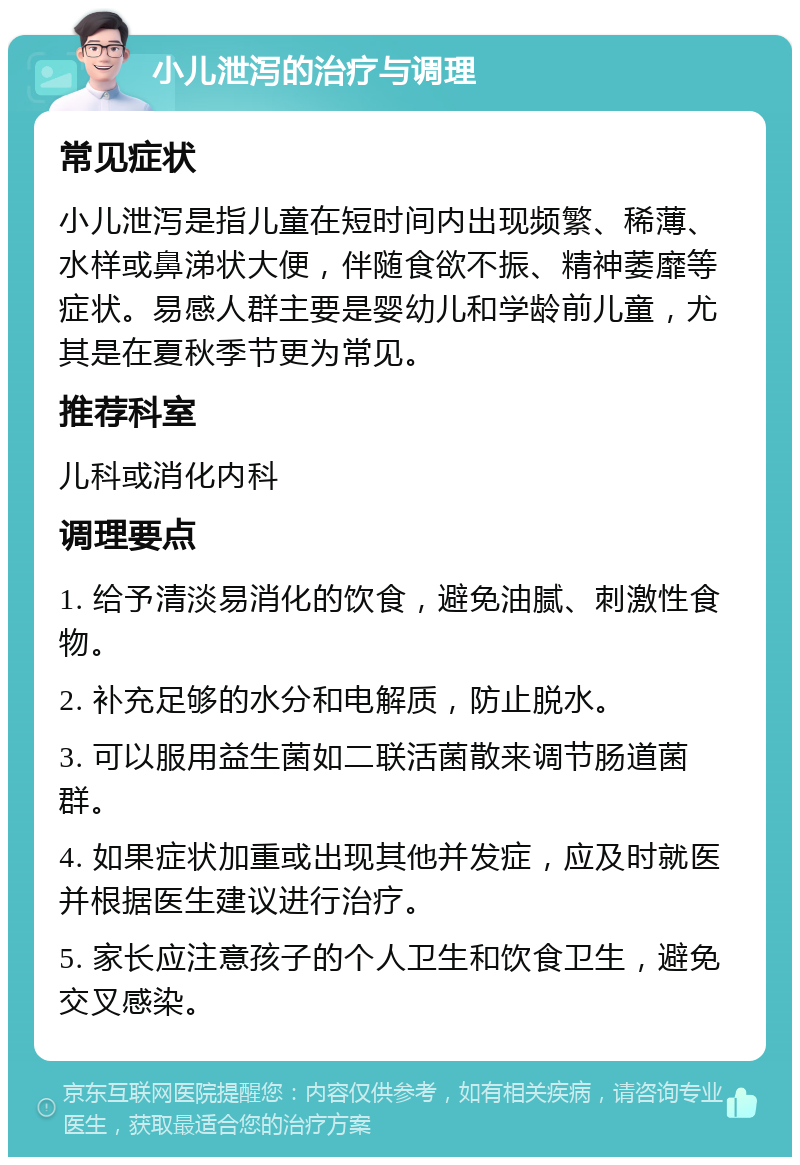 小儿泄泻的治疗与调理 常见症状 小儿泄泻是指儿童在短时间内出现频繁、稀薄、水样或鼻涕状大便，伴随食欲不振、精神萎靡等症状。易感人群主要是婴幼儿和学龄前儿童，尤其是在夏秋季节更为常见。 推荐科室 儿科或消化内科 调理要点 1. 给予清淡易消化的饮食，避免油腻、刺激性食物。 2. 补充足够的水分和电解质，防止脱水。 3. 可以服用益生菌如二联活菌散来调节肠道菌群。 4. 如果症状加重或出现其他并发症，应及时就医并根据医生建议进行治疗。 5. 家长应注意孩子的个人卫生和饮食卫生，避免交叉感染。